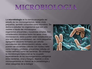 La microbiología es la ciencia encargada del
estudio de los microorganismos, seres vivos
pequeños, también conocidos como microbios. Se
dedica a estudiar los organismos que son sólo
visibles a través del microscopios:
organismos procariotas y eucariotas simples. Son
considerados microbios todos los seres vivos
microscópicos, estos pueden estar constituidos por
una sola célula (unicelulares), así como pequeños
agregados celulares formados por células
equivalentes (sin diferenciación) celular; estos
pueden ser eucariotas (células con núcleo) tales
como hongos y protistas, procariotas (células sin
núcleo definido) como las bacterias. Sin embargo
la microbiología tradicional se ha ocupado
especialmente de los microorganismos patógenos
entre bacterias, virus y hongos, dejando a otros
microorganismos en manos de la parasitología y
otras categorías de la biología.

 