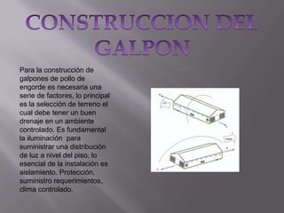 Para la construcción de
galpones de pollo de
engorde es necesaria una
serie de factores, lo principal
es la selección de terreno el
cual debe tener un buen
drenaje en un ambiente
controlado. Es fundamental
la iluminación para
suministrar una distribución
de luz a nivel del piso, lo
esencial de la instalación es
aislamiento. Protección,
suministro requerimientos,
clima controlado.

 