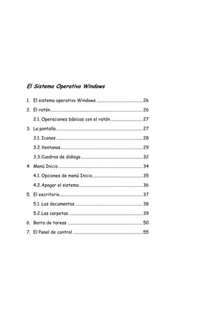 El Sistema Operativo Windows
1. El sistema operativo Windows ......................................... 26
2. El ratón .................................................................................. 26
2.1. Operaciones básicas con el ratón ............................. 27
3. La pantalla ............................................................................. 27
3.1. Iconos ............................................................................. 28
3.2. Ventanas ......................................................................... 29
3.3. Cuadros de diálogo ....................................................... 32
4. Menú Inicio ........................................................................... 34
4.1. Opciones de menú Inicio............................................. 35
4.2. Apagar el sistema......................................................... 36
5. El escritorio .......................................................................... 37
5.1. Los documentos ............................................................ 38
5.2. Las carpetas .................................................................. 39
6. Barra de tareas ................................................................... 50
7. El Panel de control .............................................................. 55

 