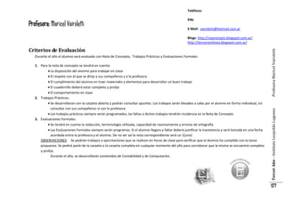 Teléfono:

Profesora: Maricel Vairoletti

PIN:
E-Mail: vairoletti@hotmail.com.ar

Durante el año el alumno será evaluado con Nota de Concepto, Trabajos Prácticos y Evaluaciones Formales
1. Para la nota de concepto se tendrá en cuenta:
 La disposición del alumno para trabajar en clase
 El respeto con el que se dirija a sus compañeros y a la profesora
 El cumplimiento del alumno en traer materiales y elementos para desarrollar un buen trabajo
 El cuadernillo deberá estar completo y prolijo
 El comportamiento en clase
2. Trabajos Prácticos:
 Se desarrollaran con la carpeta abierta y podrán consultar apuntes. Los trabajos serán llevados a cabo por el alumno en forma individual, sin
consultar con sus compañeros ni con la profesora.
 Los trabajos prácticos siempre serán programados, las faltas a dichos trabajos tendrán incidencia en la Nota de Concepto.
3. Evaluaciones Formales:
 Se tendrá en cuenta la redacción, terminología utilizada, capacidad de razonamiento y errores de ortografía.
 Las Evaluaciones Formales siempre serán programas. Si el alumno llegara a faltar deberá justificar la inasistencia y será tomada en una fecha
acordada entre la profesora y el alumno. De no ser así la nota correspondiente será un 1(uno)
OBSERVACIONES: Se pedirán trabajos o ejercitaciones que se realicen en horas de clase para verificar que el alumno ha cumplido con la tarea
propuesta. Se pedirá parte de la carpeta o la carpeta completa en cualquier momento del año para corroborar que la misma se encuentre completa
y prolija.
Durante el año, se desarrollarán contenidos de Contabilidad y de Computación.

Tercer Año – Instituto Leopoldo Lugones

Criterios de Evaluación

Profesora Maricel Vairoletti

Blogs: http://unprocopio.blogspot.com.ar/
http://terceroenlinea.blogspot.com.ar/

127

 