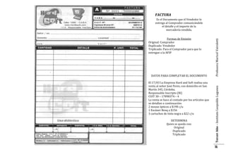 FACTURA

FACTURA
DATOS PARA COMPLETAR EL DOCUMENTO
El 17/03 La Empresa Hard and Soft realiza una
venta al señor José Perez, con domicilio en San
Martín 345, Córdoba.
Responsable Inscripto (RI)
CUIT 30 – 17898374 – 4
La venta se hace al contado por los artículos que
se detallan a continuación:
2 mouse ópticos a $198 c/u
1 Escáner Benq a $156
3 cartuchos de tinta negra a $22 c/u
DETERMINA
Quien se queda con:
Original
Duplicado
Triplicado

Tercer Año – Instituto Leopoldo Lugones

Formas de Emisión
Original: Comprador
Duplicado: Vendedor
Triplicado: Para el Comprador para que lo
entregue a la AFIP

Profesora Maricel Vairoletti

Es el Documento que el Vendedor le
entrega al Comprador comunicándole
el detalle y el importe de la
mercadería vendida.

14

 