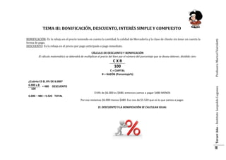 CÁLCULO DE DESCUENTO Y BONIFICACIÓN
El cálculo matemático se obtendrá de multiplicar el precio del bien por el número del porcentaje que se desea obtener, dividido cien:

CXR
100
C = CAPITAL
R = RAZÓN (Porcentaje%)
¿Cuánto ES EL 8% DE 6.000?
6.000 x 8 = 480 DESCUENTO
100
El 8% de $6.000 es $480, entonces vamos a pagar $480 MENOS
6.000 – 480 = 5.520 TOTAL
Por eso restamos $6.000 menos $480. Eso nos da $5.520 que es lo que vamos a pagar.
EL DESCUENTO Y LA BONIFICACIÓN SE CALCULAN IGUAL

CÁLCULO DE DESCUENTO Y BONIFICACIÓN

Tercer Año – Instituto Leopoldo Lugones

BONIFICACIÓN: Es la rebaja en el precio teniendo en cuenta la cantidad, la calidad de Mercadería y la clase de cliente sin tener en cuenta la
forma de pago.
DESCUENTO: Es la rebaja en el precio por pago anticipado o pago inmediato.

Profesora Maricel Vairoletti

TEMA III: BONIFICACIÓN, DESCUENTO, INTERÉS SIMPLE Y COMPUESTO

18

 