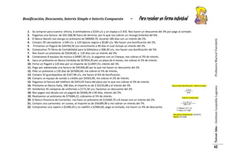 Para resolver en forma individual

Se compran para nuestra oficina, 6 ventiladores a $334 c/u y un espejo a $ 435. Nos hacen un descuento del 3% por pago al contado.
Pagamos una factura de $45.568,90 fuera de término, por lo que nos cobran un recargo (interés) del 6%.
El Banco Nación nos otorga un préstamo de $89000,70, durante 180 días con un interés del 2%.
Compro 39 calculadoras a $40 c/u y 120 lápices negros a $0,80 c/u. Me hacen una bonificación del 2%.
Firmamos un Pagaré de $34764,50 con vencimiento a 90 días el cual incluye un interés del 3%.
Compramos 75 libros de Contabilidad para la biblioteca a $68,30 c/u, nos hacen una bonificación del 5%
Nos hacen un préstamo de $5634,80, a 120 días con un interés del 3%.
Compramos 8 equipos de música a $4987,30 c/u, lo pagamos con un Cheque, nos cobran el 3% de interés.
Saco un préstamo en Banco Córdoba de $67854,30 por un plazo de 6 meses, me cobran el 2% de interés.
Firmo un Pagaré a 120 días por un importe de $12897,55, interés del 3%.
Pago por adelantado una factura de $45300,89 por lo que me hacen un descuento del 2%.
Pido un préstamo a 120 días de $67000,40, me cobran el 5% de interés.
Compro 32 guardapolvos de $167,48 c/u, me hacen el 6% de bonificación.
Compro un equipo de sonido a crédito por $4563,90, me cobran el 2% de interés.
Pagamos la factura del teléfono de $453,93 fuera del plazo por lo que nos cobran el 5% de interés.
Préstamo en Banco Italia, 180 días, el importe es de $ 92233,88 y el interés del 3%
Vendemos 35 camperas de uniformes a $172,56 c/u, hacemos un descuento del 2%.
Nos pagan una deuda con un pagaré de $6366,44 a 90 días, interés del 2%.
Realizamos un préstamo de $75684,22, cobramos el 5% de interés.
El Banco Provincia de Corrientes nos hace un préstamo de $15600,74 a 8 meses con un interés del 2%.
Compro una camioneta en cuotas, el importe es de $56389,90 y me cobran un interés del 7%.
Compramos una ropero a $5389,20 y un calefón a $2900,60, pago al contado, me hacen un 4% de descuento

Profesora Maricel Vairoletti

1.
2.
3.
4.
5.
6.
7.
8.
9.
10.
11.
12.
13.
14.
15.
16.
17.
18.
19.
20.
21.
22.

-

Tercer Año – Instituto Leopoldo Lugones

Bonificación, Descuento, Interés Simple e Interés Compuesto

40

 