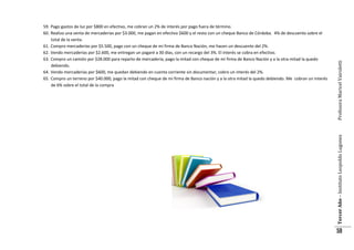 Profesora Maricel Vairoletti
Tercer Año – Instituto Leopoldo Lugones

59. Pago gastos de luz por $800 en efectivo, me cobran un 2% de interés por pago fuera de término.
60. Realizo una venta de mercaderías por $3.000, me pagan en efectivo $600 y el resto con un cheque Banco de Córdoba. 4% de descuento sobre el
total de la venta.
61. Compro mercaderías por $5.500, pago con un cheque de mi firma de Banco Nación, me hacen un descuento del 2%.
62. Vendo mercaderías por $2.600, me entregan un pagaré a 30 días, con un recargo del 3%. El interés se cobra en efectivo.
63. Compro un camión por $28.000 para reparto de mercadería, pago la mitad con cheque de mi firma de Banco Nación y a la otra mitad la quedo
debiendo.
64. Vendo mercaderías por $600, me quedan debiendo en cuenta corriente sin documentar, cobro un interés del 2%.
65. Compro un terreno por $40.000, pago la mitad con cheque de mi firma de Banco nación y a la otra mitad la quedo debiendo. Me cobran un interés
de 6% sobre el total de la compra

59

 