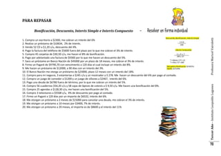 PARA REPASAR

Resolver en forma individual

1. Compro un escritorio a $2300, me cobran un interés del 6%
2. Realizo un préstamo de $10634, 2% de interés.
3. Vendo 52 CD a $1,20 c/u, descuento del 4%.
4. Pago la factura del teléfono de $5600 fuera del plazo por lo que me cobran el 3% de interés.
5. Compro 45 carpetas de $30,50 c/u, me hacen el 8% de bonificación.
6. Pago por adelantado una factura de $9300 por lo que me hacen un descuento del 5%.
7. Saco un préstamo en Banco Nación de $45000 por un plazo de 18 meses, me cobran el 3% de interés.
8. Firmo un Pagaré de $9790,70 con vencimiento a 120 días el cual incluye un interés del 8%.
9. Me hacen un préstamo de $12000, a 90 días con un interés del 3%.
10. El Banco Nación me otorga un préstamo de $23000, plazo 12 meses con un interés del 18%.
11. Compro para mi negocio, 3 estanterías a $245 c/u y un mostrador a $ 278. Me hacen un descuento del 6% por pago al contado.
12. Compro un juego de comedor a $1200 y un juego de sillones a $2467, interés del 6%.
13. Pago una deuda de $6780 fuera de término, por lo que me cobran un interés del 5%.
14. Compro 56 cuadernos $54,20 c/u y 58 cajas de lápices de colores a $ 9,50 c/u. Me hacen una bonificación del 8%.
15. Compro 25 agendas a $128,30 c/u, me hacen una bonificación del 5%.
16. Compro 3 televisores a $5568 c/u, 4% de descuento por pago al contado.
17. Firmo un Pagaré a 120 días por un importe de $6532, interés del 6%.
18. Me otorgan un préstamo a 2 meses de $15000 para cancelar una deuda, me cobran el 3% de interés.
19. Me otorgan un préstamo a 10 meses por $3400, 7% de interés.
20. Me otorgan un préstamo a 20 meses, el importe es de $8600 y el interés del 11%

Profesora Maricel Vairoletti

-

Tercer Año – Instituto Leopoldo Lugones

Bonificación, Descuento, Interés Simple e Interés Compuesto

70

 