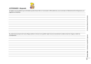 ACTIVIDADES - Responde

2. ¿Cuál sería el proyecto de Lucía, Diego y Julián si vivieran en tu pueblo? ¿Qué recursos necesitarían? ¿Cuáles serían los riesgos y cuáles las
recompensas?

Tercer Año – Instituto Leopoldo Lugones

Profesora Maricel Vairoletti

1. Explica con tus palabras que actividades pueden desarrollar un Licenciado en Mercadotecnia, una Licenciada en Administración de Empresas y un
Ingeniero en Sistemas

8

 