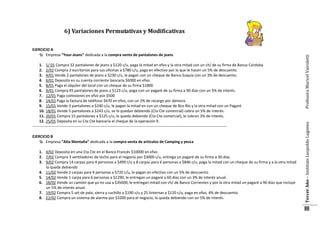 1. 1/ 01 Compra 32 pantalones de jeans a $120 c/u, paga la mitad en efvo y la otra mitad con un ch/ de su firma de Banco Córdoba
2. 2/02 Compra 2 escritorios para sus oficinas a $780 c/u, paga en efectivo por lo que le hacen un 5% de descuento.
3. 4/01 Vende 2 pantalones de jeans a $230 c/u, le pagan con un cheque de Banco Suquía con un 3% de descuento.
4. 6/01 Deposita en su cuenta corriente bancaria $6000 en efvo.
5. 8/01 Paga el alquiler del local con un cheque de su firma $1800
6. 9/01 Compra 45 pantalones de jeans a $123 c/u, paga con un pagaré de su firma a 90 días con un 5% de interés.
7. 12/01 Paga comisiones en efvo por $500
8. 14/01 Paga la factura de teléfono $670 en efvo, con un 2% de recargo por demora
9. 15/01 Vende 3 pantalones a $240 c/u, le pagan la mitad en con un cheque de Bco Río y la otra mitad con un Pagaré.
10. 18/01 Vende 5 pantalones a $243 c/u, se lo quedan debiendo (Cta Cte comercial) cobra un 5% de interés.
11. 20/01 Compra 15 pantalones a $125 c/u, lo queda debiendo (Cta Cte comercial), le cobran 3% de interés.
12. 25/01 Deposita en su Cta Cte bancaria el cheque de la operación 9.
-------------------------------------------------------------------------------------------------------------------------------------------------------EJERCICIO B
 Empresa ”Alta Montaña” dedicada a la compra venta de artículos de Camping y pesca
1. 4/02 Deposita en una Cta Cte en el Banco Francés $10000 en efvo
2. 7/02 Compra 3 ventiladores de techo para el negocio por $3000 c/u, entrega un pagaré de su firma a 30 días
3. 9/02 Compra 14 carpas para 4 personas a $499 c/u y 8 carpas para 6 personas a $846 c/u, paga la mitad con un cheque de su firma y a la otra mitad
la queda debiendo
4. 11/02 Vende 2 carpas para 4 personas a $720 c/u, le pagan en efectivo con un 5% de descuento
5. 14/02 Vende 1 carpa para 6 personas a $1290, le entregan un pagaré a 60 días con un 3% de interés anual.
6. 18/02 Vende un camión que ya no usa a $35000, le entregan mitad con ch/ de Banco Corrientes y por la otra mitad un pagaré a 90 días que incluye
un 5% de interés anual.
7. 19/02 Compra 5 set de pala, sierra y cuchillo a $190 c/u y 25 linternas a $120 c/u, paga en efvo, 4% de descuento.
8. 22/02 Compra un sistema de alarma por $3200 para el negocio, lo queda debiendo con un 5% de interés.

Tercer Año – Instituto Leopoldo Lugones

EJERCICIO A
 Empresa “Your-Jeans” dedicada a la compra venta de pantalones de jeans

Profesora Maricel Vairoletti

6) Variaciones Permutativas y Modificativas

88

 