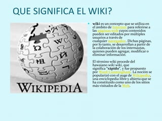 QUE SIGNIFICA EL WIKI?
 wiki es un concepto que se utiliza en
el ámbito de Internet para referirse a
las páginas web cuyos contenidos
pueden ser editados por múltiples
usuarios a través de
cualquier navegador. Dichas páginas,
por lo tanto, se desarrollan a partir de
la colaboración de los internautas,
quienes pueden agregar, modificar o
eliminar información.
El término wiki procede del
hawaiano wiki wiki, que
significa “rápido”, y fue propuesto
por Ward Cunningham. La noción se
popularizó con el auge de Wikipedia,
una enciclopedia libre y abierta que se
ha constituido como uno de los sitios
más visitados de la Web.
 
