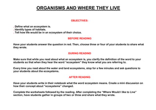 ORGANISMS AND WHERE THEY LIVE
OBJECTIVES:
. Define what an ecosystem is.
. Identify types of habitats.
. Tell how life would be in an ecosystem of their choice.
BEFORE READING
Have your students answer the question in red. Then, choose three or four of your students to share what
they wrote.
DURING READIND
Make sure that while you read about what an ecosystem is, you clarify the definition of the word to your
students so that when they hear the word “ecosystem” they know what you are referring to.
Every time you read about the water and land ecosystems, stop for a few minutes and ask questions to
your students about the ecosystems.
AFTER READING
Have your students write in their notebook what the word ecosystem means. Create a mini discussion on
how their concept about “ecosystems” changed.
Complete the worksheets followed by the reading. After completing the “Where Would I like to Live”
section, have students gather in groups of two or three and share what they wrote.
 