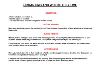 ORGANISMS AND WHERE THEY LIVE
OBJECTIVES:
. Define what an ecosystem is.
. Identify types of habitats.
. Tell how life would be in an ecosystem of their choice.
BEFORE READING
Have your students answer the question in red. Then, choose three or four of your students to share what
they wrote.
DURING READING
Make sure that while you read about what an ecosystem is, you clarify the definition of the word to your
students so that when they hear the word “ecosystem” they know what you are referring to.
Every time you read about the water and land ecosystems, stop for a few minutes and ask questions to
your students about the ecosystems.
AFTER READING
Have your students write in their notebook what the word ecosystem means. Create a mini discussion on
how their concept about “ecosystems” changed.
Complete the worksheets followed by the reading. After completing the “Where Would I like to Live”
section, have students gather in groups of two or three and share what they wrote.
 