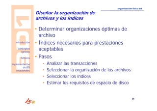 20 
introducción 
conceptos 
básicos 
ficheros 
implementación 
de BD 
relacionales 
organización física bd 
Diseñar la organización de 
archivos y los índices 
• Determinar organizaciones óptimas de 
archivo 
• Índices necesarios para prestaciones 
aceptables 
• Pasos 
• Analizar las transacciones 
• Seleccionar la organización de los archivos 
• Seleccionar los índices 
• Estimar los requisitos de espacio de disco 
 