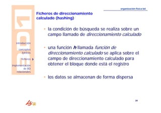 28 
introducción 
conceptos 
básicos 
ficheros 
implementación 
de BD 
relacionales 
organización física bd 
Ficheros de direccionamiento 
calculado (hashing) 
• la condición de búsqueda se realiza sobre un 
campo llamado de direccionamiento calculado 
• una función h llamada función de 
direccionamiento calculado se aplica sobre el 
campo de direccionamiento calculado para 
obtener el bloque donde está el registro 
• los datos se almacenan de forma dispersa 
 
