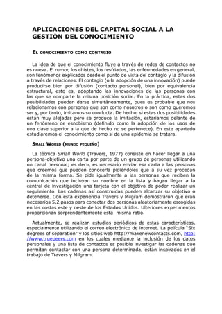 APLICACIONES DEL CAPITAL SOCIAL A LA
GESTIÓN DEL CONOCIMIENTO
EL CONOCIMIENTO COMO CONTAGIO
La idea de que el conocimiento fluye a través de redes de contactos no
es nueva. El rumor, los chistes, los resfriados, las enfermedades en general,
son fenómenos explicados desde el punto de vista del contagio y la difusión
a través de relaciones. El contagio (o la adopción de una innovación) puede
producirse bien por difusión (contacto personal), bien por equivalencia
estructural, esto es, adoptando las innovaciones de las personas con
las que se comparte la misma posición social. En la práctica, estas dos
posibilidades pueden darse simultáneamente, pues es probable que nos
relacionamos con personas que son como nosotros o son como queremos
ser y, por tanto, imitamos su conducta. De hecho, si estas dos posibilidades
están muy alejadas pero se produce la imitación, estaríamos delante de
un fenómeno de esnobismo (definido como la adopción de los usos de
una clase superior a la que de hecho no se pertenece). En este apartado
estudiaremos el conocimiento como si de una epidemia se tratara.
SMALL WORLD (MUNDO PEQUEÑO)
La técnica Small World (Travers, 1977) consiste en hacer llegar a una
persona-objetivo una carta por parte de un grupo de personas utilizando
un canal personal; es decir, es necesario enviar esa carta a las personas
que creemos que pueden conocerla pidiéndoles que a su vez procedan
de la misma forma. Se pide igualmente a las personas que reciben la
comunicación que incluyan su nombre en la lista y hagan llegar a la
central de investigación una tarjeta con el objetivo de poder realizar un
seguimiento. Las cadenas así construidas pueden alcanzar su objetivo o
detenerse. Con esta experiencia Travers y Milgram demostraron que eran
necesarios 5,2 pasos para conectar dos personas aleatoriamente escogidas
en las costas este y oeste de los Estados Unidos. Ulteriores experimentos
proporcionan sorprendentemente esta misma ratio.
Actualmente, se realizan estudios periódicos de estas características,
especialmente utilizando el correo electrónico de internet. La película “Six
degrees of separation” y los sitios web http://makenewcontacts.com, http:
//www.truepeers.com en los cuales mediante la inclusión de los datos
personales y una lista de contactos es posible investigar las cadenas que
permitan contactar con una persona determinada, están inspirados en el
trabajo de Travers y Milgram.
 