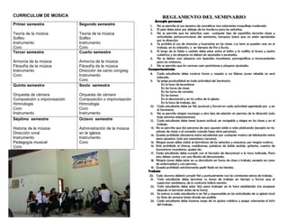 CURRICULUM DE MÚSICA
Primer semestre
Teoría de la música
Solfeo
Instrumento
Coro
Segundo semestre
Teoría de la música
Solfeo
Instrumento
Coro
Tercer semestre
Armonía de la música
Filosofía de la música
Instrumento
Coro
Cuarto semestre
Armonía de la música
Filosofía de la música
Dirección de canto congreg.
Instrumento
Coro
Quinto semestre
Orquesta de cámara
Composición o improvisación
Himnologia
Coro
Instrumento
Sexto semestre
Orquesta de cámara
Composición o improvisación
Himnologia
Coro
Instrumento
Séptimo semestre
Historia de la música
Dirección coral
Instrumento
Pedagogía musical
Coro
Octavo semestre
Administración de la música
en la iglesia
Instrumento
Coro
Arreglo personal
1. No se permite el uso excesivo de cosméticos sino solamente maquillaje moderado.
2. El pelo debe estar por debajo de los hombros para las señoritas.
3. No se permite que las señoritas usen cualquier tipo de zapatillas durante clases y
actividades extracurriculares del seminario, tampoco botas que no estén aprobadas
por la dirección.
4. Se prohíbe el uso de chanclas y huaraches en las clases. Los tenis se pueden usar en el
trabajo, en la visitación, o en tiempos de frio o lluvia.
5. El largo de la falda o vestido debe estar entre el talón y la rodilla; el brazo y pecho
cubiertos; y las playeras no deben ser ajustadas o escotadas.
6. No se deben usar playeras con leyendas mundanas, pornográficas e inconvenientes
para los cristianos.
7. No se permite que los varones usen pantalones y playeras ajustados.
Comportamiento
8. Cada estudiante debe mostrar honor y respeto a sus líderes; joven rebelde no será
tolerado.
9. Se exige puntualidad en toda actividad del Seminario.
En la hora de levantarse
En las horas de clases
En las horas de comidas
En las tareas
En el devocional y en los cultos de la iglesia.
En la hora de trabajo, etc.
10. Cada estudiante debe ser fiel, puntual y formal en cada actividad agendada por y en
el Seminario
11. No se permite ningún noviazgo u otro tipo de relación sin permiso de la dirección (solo
bajo estrictas estipulaciones).
12. Cada estudiante debe tener buena actitud, ser amigable y alegre en las clases y en el
trabajo.
13. No se permite que dos personas de sexo opuesto estén a solas platicando (excepto en los
salones de clases o el comedor cuando haya otras personas).
14. Queda prohibido abrazarse entre estudiantes por cualquier motivo de felicitación entre
sexos opuestos. (solo por parentesco cercano).
15. Ningún joven debe visitar el dormitorio de las señoritas y viceversa, por ningún motivo;
16. Está prohibido el chisme, maldiciones, palabras de doble sentido, griterías, cuentos de
humorismo mundanos, quejas etc.
17. Cada estudiante debe cumplir con el formato de devocional a la hora indicada. Para
esto deben contar con una libreta de devocionales.
18. Ningún joven debe estar en su dormitorio en horas de clase o trabajo, excepto en casos
de enfermedad y con permiso.
19. Queda prohibido estrictamente pedir fiado en las tiendas.
Trabajo
20. Todo alumno deberá cumplir fiel y puntualmente con las comisiones extras de trabajo.
21. Todo estudiante debe terminar su tarea de trabajo en tiempo y forma que el
supervisor establezca, de lo contrario habrá sanción.
22. Todo estudiante debe estar listo para trabajar en la hora establecida (no empezar
después ni terminar antes de la hora).
23. Se anima a cada estudiante a ser fiel y responsable en las actividades de su iglesia local
los fines de semana hasta donde sea posible.
24. Cada estudiante debe hacerse cargo de los gastos médicos y pagar solamente el 50%
del trabajo.
 