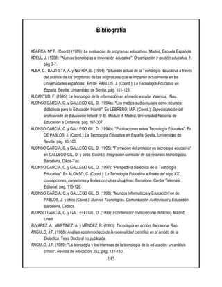-147-
Bibliografía
ABARCA, Mª P. (Coord.) (1989): La evaluación de programas educativos. Madrid, Escuela Española.
ADELL, J. (1998): "Nuevas tecnologías e innovación educativa". Organización y gestión educativa, 1,
pág 3-7.
ALBA, C.; BAUTISTA, A. y NAFRÍA, E. (1994): "Situación actual de la Tecnología Educativa a través
del análisis de los programas de las asignaturas que se imparten actualmente en las
Universidades españolas". En DE PABLOS, J. (Coord.): La Tecnología Educativa en
España. Sevilla, Universidad de Sevilla, pág. 101-128.
ALCANTUD, F. (1995): La tecnología de la información en el medio escolar. Valencia, Nau.
ALONSO GARCÍA, C. y GALLEGO GIL, D. (1994a): "Los medios audiovisuales como recursos
didácticos para la Educación Infantil". En LEBRERO, M.P. (Coord.): Especialización del
profesorado de Educación Infantil (0-6). Módulo 4. Madrid, Universidad Nacional de
Educación a Distancia, pág. 197-307.
ALONSO GARCÍA, C. y GALLEGO GIL, D. (1994b): "Publicaciones sobre Tecnología Educativa". En
DE PABLOS, J. (Coord.): La Tecnología Educativa en España. Sevilla, Universidad de
Sevilla, pág. 65-100.
ALONSO GARCÍA, C. y GALLEGO GIL, D. (1995): "Formación del profesor en tecnología educativa"
en GALLEGO GIL, D. y otros (Coord.): Integración curricular de los recursos tecnológicos.
Barcelona, Oikos-Tau.
ALONSO GARCÍA, C. y GALLEGO GIL, D. (1997): "Perspectiva dialéctica de la Tecnología
Educativa". En ALONSO, C. (Coord.): La Tecnología Educativa a finales del siglo XX:
concepciones, conexiones y límites con otras disciplinas. Barcelona, Centre Telemàtic
Editorial, pág. 115-126.
ALONSO GARCÍA, C. y GALLEGO GIL, D. (1998): "Mundos Informáticos y Educación" en de
PABLOS, J. y otros (Coord.): Nuevas Tecnologías. Comunicación Audiovisual y Educación.
Barcelona, Cedecs.
ALONSO GARCÍA, C. y GALLEGO GIL, D. (1999): El ordenador como recurso didáctico. Madrid,
Uned.
ÁLVAREZ, A.; MARTÍNEZ, A. y MÉNDEZ, R. (1993): Tecnología en acción. Barcelona, Rap.
ANGULO, J.F. (1988): Análisis epistemológico de la racionalidad científica en el ámbito de la
Didáctica. Tesis Doctoral no publicada.
ANGULO, J.F. (1989): "La tecnología y los intereses de la tecnología de la educación: un análisis
crítico". Revista de educación, 282, pág. 131-150.
 