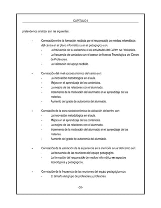 CAPÍTULO I
-20-
pretendemos analizar son las siguientes:
- Correlación entre la formación recibida por el responsable de medios informáticos
del centro en el plano informático y en el pedagógico con:
- La frecuencia de su asistencia a las actividades del Centro de Profesores.
- La frecuencia de contactos con el asesor de Nuevas Tecnologías del Centro
de Profesores.
- La valoración del apoyo recibido.
- Correlación del nivel socioeconómico del centro con:
- La innovación metodológica en el aula.
- Mejora en el aprendizaje de los contenidos.
- La mejora de las relaciones con el alumnado.
- Incremento de la motivación del alumnado en el aprendizaje de las
materias.
- Aumento del grado de autonomía del alumnado.
- Correlación de la zona socioeconómica de ubicación del centro con:
- La innovación metodológica en el aula.
- Mejora en el aprendizaje de los contenidos.
- La mejora de las relaciones con el alumnado.
- Incremento de la motivación del alumnado en el aprendizaje de las
materias.
- Aumento del grado de autonomía del alumnado.
- Correlación de la valoración de la experiencia en la memoria anual del centro con:
- La frecuencia de las reunionesdel equipo pedagógico.
- La formación del responsable de medios informático en aspectos
tecnológicos y pedagógicos.
- Correlación de la frecuencia de las reuniones del equipo pedagógico con:
- El tamaño del grupo de profesores y profesoras.
 