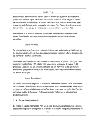 CAPÍTULO III
-70-
El desarrollo de la experimentación se lleva a cabo de acuerdo con el proyecto elaborado en el
propio centro educativo bajo la coordinación de uno o más profesores. No se obliga a un modelo
experimental rígido y preestablecido, sino que la participación en la experiencia se entiende como
una aproximación flexible entre los centros y los objetivos del Plan. A través de los Departamentos
de Informática se favorece que el avance sea coherente con el marco general diseñado.
Por otra parte, en el ámbito de los medios audiovisuales, los proyectos de experimentación e
innovación pedagógica aprobados anualmente permiten desarrollar diversas experiencias
específicas.
- Fase de Desarrollo:
Se inicia con la participación conjunta e integrada de los recursos audiovisuales con la informática y
las telecomunicaciones. En esta línea, se realiza un proceso de integración entre los Departamentos
de Informática y Recursos Audiovisuales.
Durante este período desarrollan sus actividades 48 Departamentos de Nuevas Tecnologías. En los
que se han impartido hasta 1991, más de 1.000 cursos, con la participación de más de 19.000
profesores. A esta cifra hay que sumar los profesores que han intervenido en los 42 Seminarios
Permanentes y 93 grupos de trabajo, cuyas actividades estuvieron directamente relacionadas con
las Nuevas Tecnologías.
- Fase de Generalización:
La Fase de generalización progresiva da comienzo al cuarto año de desarrollo (1994). Las acciones
de coordinación y asesoramiento del plan se desarrollan en cuatro ámbitos diferentes: en los centros
docentes, en los Centros de Profesores, en las Direcciones Provinciales y en los Servicios Centrales
del Instituto Andaluz de Formación y Perfeccionamiento del Profesorado de la Consejería de
Educación y Ciencia.
3.1.4. Formación del profesorado
Se trata de un aspecto importante del Plan, que, a pesar de poseerun amplio desarrollo específico,
debe quedar integrado de forma general en el contexto de la Reforma y en particular en el marco del
 