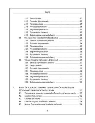ÍNDICE
-8-
3.4.2. Temporalización ....................................................................................... 90
3.4.3. Formación del profesorado ....................................................................... 90
3.4.4. Planes específicos .................................................................................... 91
3.4.5. Producción de materiales ......................................................................... 91
3.4.6. Seguimiento y evaluación ......................................................................... 92
3.4.7. Equipamientos (hardware) ....................................................................... 92
3.4.8. Dotaciones de programas (software) ........................................................ 92
3.5. País Vasco: Plan vasco de informática educativa ................................................. 93
3.5.1. Objetivos y orientaciones generales ......................................................... 93
3.5.2. Formación del profesorado ....................................................................... 94
3.5.3. Planes específicos .................................................................................... 95
3.5.4. Producción de materiales ......................................................................... 95
3.5.5. Seguimiento y evaluación ......................................................................... 95
3.5.6. Equipamientos (hardware) ....................................................................... 96
3.5.7. Dotaciones de programas (software) ........................................................ 96
3.6. Valencia: Programa informática a L Enseyament ................................................. 97
3.6.1. Objetivos y orientaciones generales ......................................................... 97
3.6.2. Temporalización ....................................................................................... 98
3.6.3. Formación del profesorado ....................................................................... 98
3.6.4. Planes específicos .................................................................................... 99
3.6.5. Producción de materiales ......................................................................... 99
3.6.6. Seguimiento y evaluación ......................................................................... 99
3.6.7. Equipamientos (hardware) ..................................................................... 100
3.6.8. Dotaciones de programas (software) ...................................................... 100
4. SITUACIÓN ACTUAL DE LOS PLANES DE INTRODUCCIÓN DE LAS NUEVAS
TECNOLOGÍAS EN LA EDUCACIÓN EN ESPAÑA ........................................................ 100
4.1. El programa de nuevas tecnologías de la información y de la comunicación ..... 101
4.2. Andalucía: Red Averroes ..................................................................................... 102
4.3. Canarias: Red canaria ......................................................................................... 103
4.4. Cataluña: Programa de informática educativa ..................................................... 104
4.5. Navarra: Programa de nuevas tecnologías y educación ..................................... 104
 