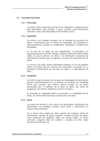 Plan de Contingencia de los
Sistemas de Información
Instituto Nacional de Estadística e Informática 11
5.2 Conceptos Generales
5.2.1 Privacidad
Se define como el derecho que tienen los individuos y organizaciones
para determinar, ellos mismos, a quién, cuándo y qué información
referente a ellos serán difundidas o transmitidas a otros.
5.2.2 Seguridad
Se refiere a las medidas tomadas con la finalidad de preservar los
datos o información que en forma no autorizada, sea accidental o
intencionalmente, puedan ser modificados, destruidos o simplemente
divulgados.
En el caso de los datos de una organización, la privacidad y la
seguridad guardan estrecha relación, aunque la diferencia entre ambas
radica en que la primera se refiere a la distribución autorizada de
información, mientras que la segunda, al acceso no autorizado de los
datos.
El acceso a los datos queda restringido mediante el uso de palabras
claves, de forma que los usuarios no autorizados no puedan ver o
actualizar la información de una base de datos o a subconjuntos de
ellos.
5.2.3 Integridad
Se refiere a que los valores de los datos se mantengan tal como fueron
puestos intencionalmente en un sistema. Las técnicas de integridad
sirven para prevenir que existan valores errados en los datos
provocados por el software de la base de datos, por fallas de
programas, del sistema, hardware o errores humanos.
El concepto de integridad abarca la precisión y la fiabilidad de los
datos, así como la discreción que se debe tener con ellos.
5.2.4 Datos
Los datos son hechos y cifras que al ser procesados constituyen una
información, sin embargo, muchas veces datos e información se
utilizan como sinónimos.
En su forma más amplia los datos pueden ser cualquier forma de
información: campos de datos, registros, archivos y bases de datos,
texto (colección de palabras), hojas de cálculo (datos en forma
matricial), imágenes (lista de vectores o cuadros de bits), vídeo
(secuencia de tramas), etc.
 