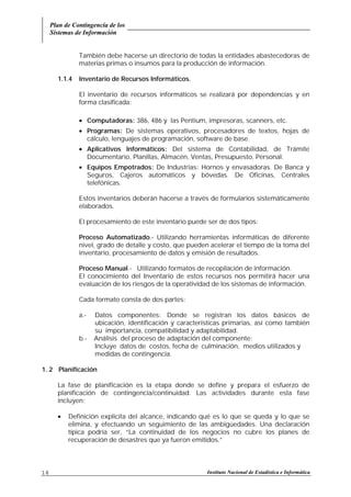 Plan de Contingencia de los
Sistemas de Información
Instituto Nacional de Estadística e Informática16
También debe hacerse un directorio de todas la entidades abastecedoras de
materias primas o insumos para la producción de información.
1.1.4 Inventario de Recursos Informáticos.
El inventario de recursos informáticos se realizará por dependencias y en
forma clasificada:
• Computadoras: 386, 486 y las Pentium, impresoras, scanners, etc.
• Programas: De sistemas operativos, procesadores de textos, hojas de
cálculo, lenguajes de programación, software de base.
• Aplicativos Informáticos: Del sistema de Contabilidad, de Trámite
Documentario, Planillas, Almacén, Ventas, Presupuesto, Personal.
• Equipos Empotrados: De Industrias: Hornos y envasadoras. De Banca y
Seguros, Cajeros automáticos y bóvedas. De Oficinas, Centrales
telefónicas.
Estos inventarios deberán hacerse a través de formularios sistemáticamente
elaborados.
El procesamiento de este inventario puede ser de dos tipos:
Proceso Automatizado.- Utilizando herramientas informáticas de diferente
nivel, grado de detalle y costo, que pueden acelerar el tiempo de la toma del
inventario, procesamiento de datos y emisión de resultados.
Proceso Manual.- Utilizando formatos de recopilación de información.
El conocimiento del Inventario de estos recursos nos permitirá hacer una
evaluación de los riesgos de la operatividad de los sistemas de información.
Cada formato consta de dos partes:
a.- Datos componentes: Donde se registran los datos básicos de
ubicación, identificación y características primarias, así como también
su importancia, compatibilidad y adaptabilidad.
b.- Análisis del proceso de adaptación del componente:
Incluye datos de costos, fecha de culminación, medios utilizados y
medidas de contingencia.
1. 2 Planificación
La fase de planificación es la etapa donde se define y prepara el esfuerzo de
planificación de contingencia/continuidad. Las actividades durante esta fase
incluyen:
• Definición explícita del alcance, indicando qué es lo que se queda y lo que se
elimina, y efectuando un seguimiento de las ambigüedades. Una declaración
típica podría ser, “La continuidad de los negocios no cubre los planes de
recuperación de desastres que ya fueron emitidos.”
 