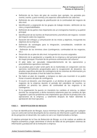 Plan de Contingencia de los
Sistemas de Información
Instituto Nacional de Estadística e Informática 17
• Definición de las fases del plan de eventos (por ejemplo, los períodos pre-
evento, evento, y post-evento) y los aspectos sobresalientes de cada fase.
• Definición de una estrategia de planificación de la continuidad del negocio de
alto nivel.
• Identificación y asignación de los grupos de trabajo iniciales; definición de los
roles y responsabilidades.
• Definición de las partes más importantes de un cronograma maestro y su patrón
principal.
• Identificación de las fuentes de financiamiento y beneficios del negocio; revisión
del impacto sobre los negocios.
• Duración del enfoque y comunicación de las metas y objetivos, incluyendo los
objetivos de la empresa.
• Definición de estrategias para la integración, consolidación, rendición de
informes y arranque.
• Definición de los términos clave (contingencia, continuidad de los negocios,
etc.)
• Desarrollo de un plan de alto nivel, incluyendo los recursos asignados.
• Obtención de la aprobación y respaldo de la empresa y del personal gerencial
de mayor jerarquía. Provisión de las primeras estimaciones del esfuerzo.
• El plan debe ser ejecutado independientemente de las operaciones y
procedimientos operativos normales .
• Las pruebas para el plan serán parte de (o mantenidas en conjunción con) los
ejercicios normalmente programados para la recuperación de desastres, las
pruebas específicas del plan de contingencia de los sistemas de información y la
realización de pruebas a nivel de todos los clientes.
• No habrá un plan de respaldo, y tampoco se dará una reversión ni se podrá
frenar el avance del plan de contingencia.
• Si ocurre un desastre, una interrupción, o un desfase de gran magnitud en los
negocios de la empresa durante el período del calendario de eventos, se
pondrán en práctica los planes de continuidad de los negocios o de
contingencia.
• Si la organización ha puesto en moratoria los cambios al sistema, se deben
permitir las excepciones a dicha moratoria solamente para los cambios de tipo
regulador o para los problemas más importantes que afecten la producción o las
operaciones de la empresa, y solamente después de haber obtenido la
aprobación del nivel ejecutivo.
FASE 2 : IDENTIFICACION DE RIESGOS
La Fase de Identificación de Riesgos, busca minimizar las fallas generadas por cualquier
caso en contra del normal desempeño de los sistemas de información a partir del análisis
de los proyectos en desarrollo, los cuales no van a ser implementados a tiempo.
El objetivo principal de la Fase de Reducción de Riesgo, es el de realizar un análisis de
impacto económico y legal, determinar el efecto de fallas de los principales sistemas de
información y producción de la institución o empresa.
 