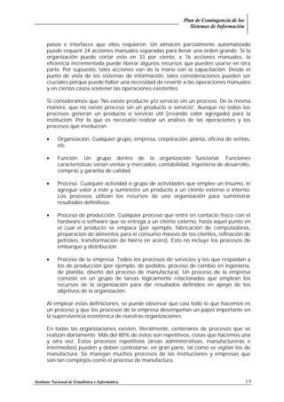 Plan de Contingencia de los
Sistemas de Información
Instituto Nacional de Estadística e Informática 19
pasos e interfaces que ellos requieren. Un almacén parcialmente automatizado
puede requerir 24 acciones manuales separadas para llenar una orden grande. Si la
organización puede cortar esto en 33 por ciento, a 16 acciones manuales, la
eficiencia incrementada puede liberar algunos recursos que pueden usarse en otra
parte. Por supuesto, tales acciones van de la mano con la capacitación. Desde el
punto de vista de los sistemas de información, tales consideraciones pueden ser
cruciales porque puede haber una necesidad de revertir a las operaciones manuales
y en ciertos casos sostener las operaciones existentes.
Si consideramos que "No existe producto y/o servicio sin un proceso. De la misma
manera, que no existe proceso sin un producto o servicio". Aunque no todos los
procesos generan un producto o servicio útil (creando valor agregado) para la
institución. Por lo que es necesario realizar un análisis de las operaciones y los
procesos que involucran.
• Organización. Cualquier grupo, empresa, corporación, planta, oficina de ventas,
etc.
• Función. Un grupo dentro de la organización funcional. Funciones
características serían ventas y mercadeo, contabilidad, ingeniería de desarrollo,
compras y garantía de calidad.
• Proceso. Cualquier actividad o grupo de actividades que emplee un insumo, le
agregue valor a éste y suministre un producto a un cliente externo o interno.
Los procesos utilizan los recursos de una organización para suministrar
resultados definitivos.
• Proceso de producción. Cualquier proceso que entre en contacto físico con el
hardware o software que se entrega a un cliente externo, hasta aquel punto en
el cual el producto se empaca (por ejemplo, fabricación de computadoras,
preparación de alimentos para el consumo masivo de los clientes, refinación de
petróleo, transformación de hierro en acero). Esto no incluye los procesos de
embarque y distribución.
• Proceso de la empresa. Todos los procesos de servicios y los que respaldan a
los de producción (por ejemplo, de pedidos, proceso de cambio en ingeniería,
de planilla, diseño del proceso de manufactura). Un proceso de la empresa
consiste en un grupo de tareas lógicamente relacionadas que emplean los
recursos de la organización para dar resultados definidos en apoyo de los
objetivos de la organización.
Al emplear estas definiciones, se puede observar que casi todo lo que hacemos es
un proceso y que los procesos de la empresa desempeñan un papel importante en
la supervivencia económica de nuestras organizaciones.
En todas las organizaciones existen, literalmente, centenares de procesos que se
realizan diariamente. Más del 80% de éstos son repetitivos, cosas que hacemos una
y otra vez. Estos procesos repetitivos (áreas administrativas, manufactureras e
intermedias) pueden y deben controlarse, en gran parte, tal como se vigilan los de
manufactura. Se manejan muchos procesos de las instituciones y empresas que
son tan complejos como el proceso de manufactura.
 