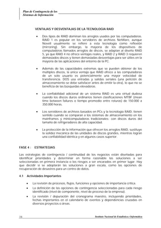 Plan de Contingencia de los
Sistemas de Información
Instituto Nacional de Estadística e Informática34
VENTAJAS Y DESVENTAJAS DE LA TECNOLOGIA RAID
• Dos tipos de RAID dominan los arreglos usados por las computadoras.
RAID 1 es popular en los servidores de archivos NetWare, aunque
Novell usualmente se refiere a esta tecnología como reflexión
(mirroring). Sin embargo, la mayoría de los dispositivos de
computadoras llamados arreglos de discos, se adaptan al diseño RAID
5, ya que RAID 4 no ofrece ventajas reales, y RAID 2 y RAID 3 requieren
demasiados discos y tienen demasiadas desventajas para ser útiles en la
mayoría de las aplicaciones del entorno de la PC.
• Además de las capacidades extremas que se pueden obtener de los
múltiples discos, la única ventaja que RAID ofrece a las computadoras
de un solo usuario es potencialmente una mayor velocidad de
transferencia. DOS usa entradas y salidas seriales (una petición de
almacenamiento se debe satisfacer antes de emitir la otra), lo que no se
beneficia de las búsquedas elevadoras.
• La confiabilidad adicional de un sistema RAID es una virtud dudosa
cuando los discos duros ordinarios tienen clasificaciones MTBF (mean
time between failures o tiempo promedio entre roturas) de 150.000 a
350.000 horas.
• Los servidores de archivos basados en PCs y la tecnología RAID, tienen
sentido cuando se comparan a los sistemas de almacenamiento en los
mainframes y minicomputadoras tradicionales: con discos duros del
tamaño de refrigeradores de alta capacidad.
• La protección de la información que ofrecen los arreglos RAID, sustituye
la solidez mecánica de las unidades de discos grandes, mientras logran
una confiabilidad idéntica y en algunos casos superior.
FASE 4 : ESTRATEGIAS
Las estrategias de contingencia / continuidad de los negocios están diseñadas para
identificar prioridades y determinar en forma razonable las soluciones a ser
seleccionadas en primera instancia o los riesgos a ser encarados en primer lugar. Hay
que decidir si se adoptarán las soluciones a gran escala, como las opciones de
recuperación de desastres para un centro de datos.
4.1 Actividades Importantes
• La revisión de procesos, flujos, funciones y opciones de importancia crítica.
• La definición de las opciones de contingencia seleccionadas para cada riesgo
identificado (nivel de componente, nivel de proceso de la empresa).
• La revisión / depuración del cronograma maestro, incluyendo prioridades,
fechas importantes en el calendario de eventos y dependencias cruzadas en
diversos proyectos o áreas.
 