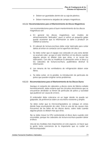 Plan de Contingencia de los
Sistemas de Información
Instituto Nacional de Estadística e Informática 39
! Deben ser guardados dentro de su caja de plástico.
! Deben mantenerse alejados de campos magnéticos.
4.3.2.2 Recomendaciones para el Mantenimiento de Discos Magnéticos
Las recomendaciones para el buen mantenimiento de los discos
magnéticos son:
a. En general los discos magnéticos son medios de
almacenamiento "delicados", pues si sufren un pequeño golpe
puede ocasionar que la información se dañe o producir un
CRASH al sistema.
b. El cabezal de lectura-escritura debe estar lubricado para evitar
daños al entrar en contacto con la superficie del disco.
c. Se debe evitar que el equipo sea colocado en una zona donde
se acumule calor, ya que el calor interfiere en los discos cuando
algunas piezas se dilatan más que otras, o se secan los
lubricantes. Con ello se modifican la alineación entre el disco y
los cabezales de lectura-escritura, pudiéndose destruir la
información.
d. Las ranuras de los ventiladores de refrigeración deben estar
libres.
e. Se debe evitar, en lo posible, la introducción de partículas de
polvo que pueden originar serios problemas.
4.3.2.3 Recomendaciones para el Mantenimiento de los Discos Duros
Aunque el conjunto de cabezales y discos viene de fábrica sellado
herméticamente, debe evitarse que los circuitos electrónicos que se
encuentran alrededor se llenen de partículas de polvo y suciedad
que pudieran ser causa de errores.
El ordenador debe colocarse en un lugar donde no pueda ser
golpeado, de preferencia sobre un escritorio resistente y amplio.
Se debe evitar que la microcomputadora se coloque en zonas
donde haya acumulación de calor. Esta es una de las causas más
frecuentes de las fallas de los discos duros, sobre todo cuando
algunas piezas se dilatan más que otras.
No se debe mover la CPU conteniendo al disco duro cuando esté
encendido, porque los cabezales de lectura-escritura pueden dañar
al disco.
Una de las medidas más importantes en este aspecto, es hacer que
la gente tome conciencia de lo importante que es cuidar un
Microcomputador.
 