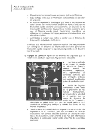 Plan de Contingencia de los
Sistemas de Información
Instituto Nacional de Estadística e Informática44
• El equipamiento necesario para un manejo óptimo del Sistema.
• La(s) fecha(s) en las que la información es necesitada con carácter
de urgencia.
• El nivel de importancia estratégica que tiene la información de
este Sistema para la Institución (medido en horas o días que la
Institución puede funcionar adecuadamente, sin disponer de la
información del Sistema). Equipamiento mínimo necesario para
que el Sistema pueda seguir funcionando (considerar su
utilización en tres turnos de trabajo, para que el equipamiento sea
el mínimo posible).
• Actividades a realizar para volver a contar con el Sistema de
Información (actividades de Restore).
Con toda esta información se deberá de realizar una lista priorizada
(un ranking) de los Sistemas de Información necesarios para que la
Institución pueda recuperar su operatividad perdida en el desastre
(contingencia).
b) Equipos de Cómputo. Aparte de las Normas de Seguridad que se
verán en los capítulos siguientes, hay que tener en cuenta:
• Inventario actualizado
de los equipos de manejo
de información (compu-
tadoras, lectoras de
microfichas, impresoras,
etc.), especificando su
contenido (software que
usa, principales archivos
que contiene), su ubicación
y nivel de uso Institucional.
•
• Pólizas de Seguros
Comerciales. Como parte
de la protección de los
Activos Institucionales,
pero haciendo la salvedad
en el contrato, que en
casos de siniestros, la
restitución del Computador
siniestrado se podrá hacer por otro de mayor potencia (por
actualización tecnológica), siempre y cuando esté dentro de los
montos asegurados.
• Señalización o etiquetado de los Computadores de acuerdo a la
importancia de su contenido, para ser priorizados en caso de
evacuación. Por ejemplo etiquetar (colocar un sticker) de color
rojo a los Servidores, color amarillo a las PC's con Información
importante o estratégica y color verde a las PC's de contenidos
normales.
 
