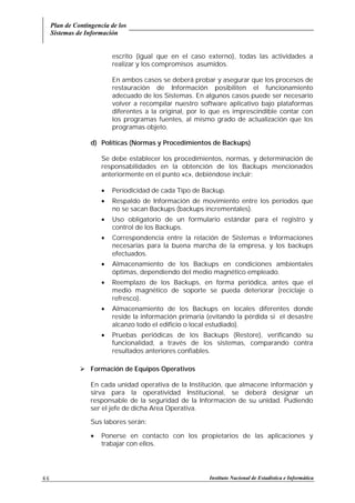Plan de Contingencia de los
Sistemas de Información
Instituto Nacional de Estadística e Informática46
escrito (igual que en el caso externo), todas las actividades a
realizar y los compromisos asumidos.
En ambos casos se deberá probar y asegurar que los procesos de
restauración de Información posibiliten el funcionamiento
adecuado de los Sistemas. En algunos casos puede ser necesario
volver a recompilar nuestro software aplicativo bajo plataformas
diferentes a la original, por lo que es imprescindible contar con
los programas fuentes, al mismo grado de actualización que los
programas objeto.
d) Políticas (Normas y Procedimientos de Backups)
Se debe establecer los procedimientos, normas, y determinación de
responsabilidades en la obtención de los Backups mencionados
anteriormente en el punto «c», debiéndose incluir:
• Periodicidad de cada Tipo de Backup.
• Respaldo de Información de movimiento entre los períodos que
no se sacan Backups (backups incrementales).
• Uso obligatorio de un formulario estándar para el registro y
control de los Backups.
• Correspondencia entre la relación de Sistemas e Informaciones
necesarias para la buena marcha de la empresa, y los backups
efectuados.
• Almacenamiento de los Backups en condiciones ambientales
óptimas, dependiendo del medio magnético empleado.
• Reemplazo de los Backups, en forma periódica, antes que el
medio magnético de soporte se pueda deteriorar (reciclaje o
refresco).
• Almacenamiento de los Backups en locales diferentes donde
reside la información primaria (evitando la pérdida si el desastre
alcanzo todo el edificio o local estudiado).
• Pruebas periódicas de los Backups (Restore), verificando su
funcionalidad, a través de los sistemas, comparando contra
resultados anteriores confiables.
! Formación de Equipos Operativos
En cada unidad operativa de la Institución, que almacene información y
sirva para la operatividad Institucional, se deberá designar un
responsable de la seguridad de la Información de su unidad. Pudiendo
ser el jefe de dicha Area Operativa.
Sus labores serán:
• Ponerse en contacto con los propietarios de las aplicaciones y
trabajar con ellos.
 