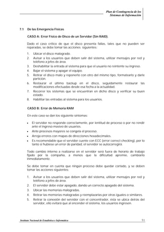 Plan de Contingencia de los
Sistemas de Información
Instituto Nacional de Estadística e Informática 51
7.1 De las Emergencia Físicas
CASO A: Error Físico de Disco de un Servidor (Sin RAID).
Dado el caso crítico de que el disco presenta fallas, tales que no pueden ser
reparadas, se debe tomar las acciones siguientes:
1. Ubicar el disco malogrado.
2. Avisar a los usuarios que deben salir del sistema, utilizar mensajes por red y
teléfono a jefes de área.
3. Deshabilitar la entrada al sistema para que el usuario no reintente su ingreso.
4. Bajar el sistema y apagar el equipo.
5. Retirar el disco malo y reponerlo con otro del mismo tipo, formatearlo y darle
partición.
6. Restaurar el último backup en el disco, seguidamente restaurar las
modificaciones efectuadas desde esa fecha a la actualidad.
7. Recorrer los sistemas que se encuentran en dicho disco y verificar su buen
estado.
8. Habilitar las entradas al sistema para los usuarios.
CASO B: Error de Memoria RAM
En este caso se dan los siguiente síntomas:
• El servidor no responde correctamente, por lentitud de proceso o por no rendir
ante el ingreso masivo de usuarios.
• Ante procesos mayores se congela el proceso.
• Arroja errores con mapas de direcciones hexadecimales.
• Es recomendable que el servidor cuente con ECC (error correct checking), por lo
tanto si hubiese un error de paridad, el servidor se autocorregirá.
Todo cambio interno a realizarse en el servidor será fuera de horario de trabajo
fijado por la compañía, a menos que la dificultad apremie, cambiarlo
inmediatamente.
Se debe tomar en cuenta que ningún proceso debe quedar cortado, y se deben
tomar las acciones siguientes:
1. Avisar a los usuarios que deben salir del sistema, utilizar mensajes por red y
teléfono a jefes de área.
2. El servidor debe estar apagado, dando un correcto apagado del sistema.
3. Ubicar las memorias malogradas.
4. Retirar las memorias malogradas y reemplazarlas por otras iguales o similares.
5. Retirar la conexión del servidor con el concentrador, ésta se ubica detrás del
servidor, ello evitará que al encender el sistema, los usuarios ingresen.
 
