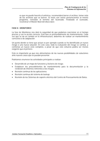Plan de Contingencia de los
Sistemas de Información
Instituto Nacional de Estadística e Informática 55
es que no puede hacerlo el antivirus, recomendará borrar el archivo, tomar nota
de los archivos que se borren. Si éstos son varios pertenecientes al mismo
programa, reinstalar al término del Scaneado. Finalizado el scaneado,
reconstruir el Master Boot del disco duro
FASE 8 : MONITOREO
La fase de Monitoreo nos dará la seguridad de que podamos reaccionar en el tiempo
preciso y con la acción correcta. Esta fase es primordialmente de mantenimiento. Cada
vez que se da un cambio en la infraestructura, debemos de realizar un mantenimiento
correctivo o de adaptación.
Un punto donde se tiene que actuar es por ejemplo cuando se ha identificado un nuevo
riesgo o una nueva solución. En este caso, toda la evaluación del riesgo se cambia, y
comienza un nuevo ciclo completo, a pesar de que este esfuerzo podría ser menos
exigente que el primero.
Esto es importante ya que nos alimentamos de las nuevas posibilidades de soluciones
ante nuevos casos que se puedan presentar.
Podríamos enumerar las actividades principales a realizar:
• Desarrollo de un mapa de funciones y factores de riesgo.
• Establecer los procedimientos de mantenimiento para la documentación y la
rendición de informes referentes a los riesgos.
• Revisión continua de las aplicaciones.
• Revisión continua del sistema de backup
• Revisión de los Sistemas de soporte eléctrico del Centro de Procesamiento de Datos.
 