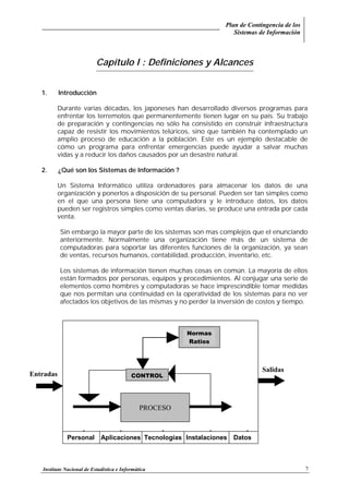 Plan de Contingencia de los
Sistemas de Información
Instituto Nacional de Estadística e Informática 7
Capítulo I : Definiciones y Alcances
1. Introducción
Durante varias décadas, los japoneses han desarrollado diversos programas para
enfrentar los terremotos que permanentemente tienen lugar en su país. Su trabajo
de preparación y contingencias no sólo ha consistido en construir infraestructura
capaz de resistir los movimientos telúricos, sino que también ha contemplado un
amplio proceso de educación a la población. Este es un ejemplo destacable de
cómo un programa para enfrentar emergencias puede ayudar a salvar muchas
vidas y a reducir los daños causados por un desastre natural.
2. ¿Qué son los Sistemas de Información ?
Un Sistema Informático utiliza ordenadores para almacenar los datos de una
organización y ponerlos a disposición de su personal. Pueden ser tan simples como
en el que una persona tiene una computadora y le introduce datos, los datos
pueden ser registros simples como ventas diarias, se produce una entrada por cada
venta.
Sin embargo la mayor parte de los sistemas son mas complejos que el enunciando
anteriormente. Normalmente una organización tiene más de un sistema de
computadoras para soportar las diferentes funciones de la organización, ya sean
de ventas, recursos humanos, contabilidad, producción, inventario, etc.
Los sistemas de información tienen muchas cosas en común. La mayoría de ellos
están formados por personas, equipos y procedimientos. Al conjugar una serie de
elementos como hombres y computadoras se hace imprescindible tomar medidas
que nos permitan una continuidad en la operatividad de los sistemas para no ver
afectados los objetivos de las mismas y no perder la inversión de costos y tiempo.
PROCESO
CONTROL
Normas
Ratios
Salidas
Entradas
Personal Aplicaciones Tecnologías Instalaciones Datos
 