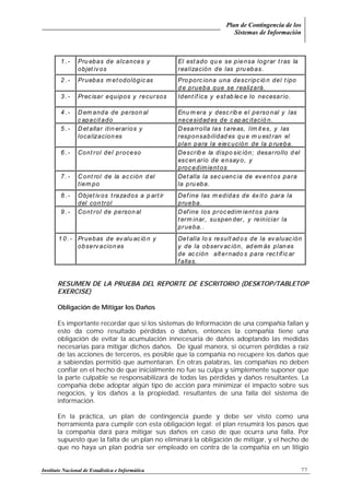 Plan de Contingencia de los
Sistemas de Información
Instituto Nacional de Estadística e Informática 77
RESUMEN DE LA PRUEBA DEL REPORTE DE ESCRITORIO (DESKTOP/TABLETOP
EXERCISE)
Obligación de Mitigar los Daños
Es importante recordar que si los sistemas de Información de una compañía fallan y
esto da como resultado pérdidas o daños, entonces la compañía tiene una
obligación de evitar la acumulación innecesaria de daños adoptando las medidas
necesarias para mitigar dichos daños. De igual manera, si ocurren pérdidas a raíz
de las acciones de terceros, es posible que la compañía no recupere los daños que
a sabiendas permitió que aumentaran. En otras palabras, las compañías no deben
confiar en el hecho de que inicialmente no fue su culpa y simplemente suponer que
la parte culpable se responsabilizará de todas las pérdidas y daños resultantes. La
compañía debe adoptar algún tipo de acción para minimizar el impacto sobre sus
negocios, y los daños a la propiedad, resultantes de una falla del sistema de
información.
En la práctica, un plan de contingencia puede y debe ser visto como una
herramienta para cumplir con esta obligación legal: el plan resumirá los pasos que
la compañía dará para mitigar sus daños en caso de que ocurra una falla. Por
supuesto que la falta de un plan no eliminará la obligación de mitigar, y el hecho de
que no haya un plan podría ser empleado en contra de la compañía en un litigio
1 . - Pru ebas de alcances y
objet ivos
El est ado qu e se piensa lograr tras la
realización de las pru ebas.
2 . - Pruebas m et odológicas Pro porciona una descripció n del t ipo
d e prueba que se realizará.
3 . - Precisar equipos y recursos Identif ica y estab lec e lo necesario.
4 . - Dem anda de person al
c apacitado
Enu m era y desc rib e el perso nal y las
necesidad es de cap acitació n.
5 . - Detallar itin erarios y
localizacion es
Desarrolla las t areas, lím it es, y las
responsabilidad es qu e m u est ran el
plan para la ejecución de la p rueba.
6 . - Control del proceso Describ e la dispo sic ión; desarrollo d el
escen ario de ensayo, y
procedimient os
7 . - Cont rol de la acción d el
tiem po
Detalla la secuenc ia de event os para
la pru eba.
8 . - Objet ivos t razados a p art ir
del con trol
Def ine las m edidas de éxito para la
prueba.
9 . - Control de person al Define los procedim ient os para
t erm inar, suspen der, y reiniciar la
prueba. .
1 0 . - Pruebas de ev alu ació n y
observacion es
Detalla lo s result ad os de la evaluac ión
y de la observación, ad em ás plan es
de ac ción alternado s para rec tific ar
f allas.
 