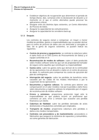 Plan de Contingencia de los
Sistemas de Información
Instituto Nacional de Estadística e Informática10
• Establecer objetivos de recuperación que determinen el período de
tiempo (horas, días, semanas) entre la declaración de desastre y el
momento en el que el centro alternativo puede procesar las
aplicaciones críticas.
• Designar entre los distintos tipos existentes, un Centro Alternativo
de Proceso de Datos.
• Asegurar la capacidad de las comunicaciones.
• Asegurar la capacidad de los servidores back-up.
5.1.3 Después
Los contratos de seguros vienen a compensar, en mayor o menor
medida las pérdidas, gastos o responsabilidades que se puedan derivar
para el centro de proceso de datos una vez detectado y corregido el
fallo. De la gama de seguros existentes, se pueden indicar los
siguientes:
• Centros de proceso y equipamiento: se contrata la cobertura sobre
el daño físico en el CPD (Centro de Procesamiento de Datos) y el
equipo contenido en el.
• Reconstrucción de medios de software: cubre el daño producido
sobre medios software tanto los que son de propiedad del tomador
de seguro como aquellos que constituyen su responsabilidad.
• Gastos extra: cubre los gastos extra que derivan de la continuidad
de las operaciones tras un desastre o daño en el centro de proceso
de datos. Es suficiente para compensar los costos de ejecución del
plan de contingencia.
• Interrupción del negocio: cubre las pérdidas de beneficios netos
causadas por las caídas de los medios informáticos o por la
suspensión de las operaciones.
• Documentos y registros valiosos: Se contrata para obtener una
compensación en el valor metálico real por la perdida o daño físico
sobre documentos y registros valiosos no amparados por el seguro
de reconstrucción de medios software.
• Errores y omisiones: proporciona protección legal ante la
responsabilidad en que pudiera incurrir un profesional que
cometiera un acto, error u omisión que ocasione una perdida
financiera a un cliente.
• Cobertura de fidelidad: cubre las pérdidas derivadas de actos
deshonestos o fraudulentos cometidos por empleados.
• Transporte de medios: proporciona cobertura ante pérdidas o
daños a los medios transportados.
• Contratos con proveedores y de mantenimiento: proveedores o
fabricantes que aseguren la existencia de repuestos y consumibles,
así como garantías de fabricación.
 