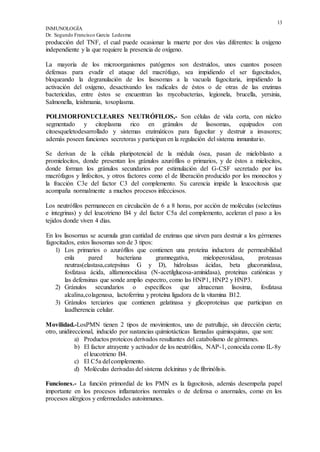 13
INMUNOLOGÍA
Dr. Segundo Francisco García Ledesma
producción del TNF, el cual puede ocasionar la muerte por dos vías diferentes: la oxígeno
independiente y la que requiere la presencia de oxígeno.
La mayoría de los microorganismos patógenos son destruidos, unos cuantos poseen
defensas para evadir el ataque del macrófago, sea impidiendo el ser fagocitados,
bloqueando la degranulación de los lisosomas a la vacuola fagocitaria, impidiendo la
activación del oxígeno, desactivando los radicales de éstos o de otras de las enzimas
bactericidas, entre éstos se encuentran las mycobacterias, legionela, brucella, yersinia,
Salmonella, leishmania, toxoplasma.
POLIMORFONUCLEARES NEUTRÓFILOS,- Son células de vida corta, con núcleo
segmentado y citoplasma rico en gránulos de lisosomas, equipados con
citoesqueletodesarrollado y sistemas enzimáticos para fagocítar y destruir a invasores;
además poseen funciones secretoras y participan en la regulación del sistema inmunitario.
Se derivan de la célula pluripotencial de la médula ósea, pasan de mieloblasto a
promielocitos, donde presentan los gránulos azurófílos o primarios, y de éstos a mielocitos,
donde forman los gránulos secundarios por estimulación del G-CSF secretado por los
macrófagos y linfocitos, y otros factores como el de liberación producido por los monocitos y
la fracción C3e del factor C3 del complemento. Su carencia impide la leucocitosis que
acompaña normalmente a muchos procesos infecciosos.
Los neutrófilos permanecen en circulación de 6 a 8 horas, por acción de moléculas (selectinas
e integrinas) y del leucotrieno B4 y del factor C5a del complemento, aceleran el paso a los
tejidos donde viven 4 días.
En los lisosornas se acumula gran cantidad de enzimas que sirven para destruir a los gérmenes
fagocitados, estos lisosomas son de 3 tipos:
1) Los primarios o azurófílos que contienen una proteína inductora de permeabilidad
enla pared bacteriana gramnegativa, mieloperoxidasa, proteasas
neutras(elastasa,catepsínas G y D), hidrolasas ácidas, beta glucorunidasa,
fosfatasa ácida, alfamonocidasa (N-acetilglucosa-aminidasa), proteínas catiónicas y
las defensinas que sonde amplio espectro, como las HNP1, HNP2 y HNP3.
2) Gránulos secundarios o específicos que almacenan lisosima, fosfatasa
alcalina,colagenasa, lactoferrina y proteína ligadora de la vitamina B12.
3) Gránulos terciarios que contienen gelatinasa y glicoproteínas que participan en
laadherencia celular.
Movilidad.-LosPMN tienen 2 tipos de movimientos, uno de patrullaje, sin dirección cierta;
otro, unidireccional, inducido por sustancias quimiotácticas llamadas quimioquinas, que son:
a) Productos proteicos derivados resultantes del catabolismo de gérmenes.
b) El factor atrayente y activador de los neutrófilos, NAP-1, conocida como IL-8y
el leucotrieno B4.
c) El C5a delcomplemento.
d) Moléculas derivadas del sistema dekininas y de fibrinólisis.
Funciones.- La función primordial de los PMN es la fagocitosis, además desempeña papel
importante en los procesos inflamatorios normales o de defensa o anormales, como en los
procesos alérgicos y enfermedades autoinmunes.
 