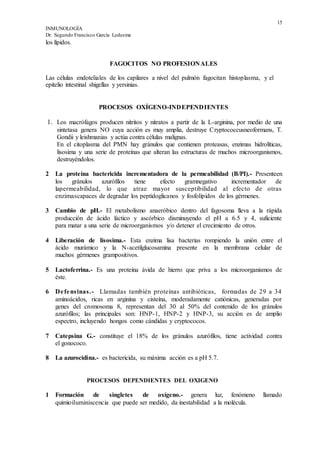 15
INMUNOLOGÍA
Dr. Segundo Francisco García Ledesma
los lípidos.
FAGOCITOS NO PROFESIONALES
Las células endoteliales de los capilares a nivel del pulmón fagocitan histoplasma, y el
epitelio intestinal shigellas y yersinias.
PROCESOS OXÍGENO-INDEPENDIENTES
1. Los macrófagos producen nitritos y nitratos a partir de la L-arginina, por medio de una
sintetasa genera NO cuya acción es muy amplia, destruye Cryptococcusneoformans, T.
Gondii y leishmanias y actúa contra células malignas.
En el citoplasma del PMN hay gránulos que contienen proteasas, enzimas hidrolíticas,
lisosima y una serie de proteínas que alteran las estructuras de muchos microorganismos,
destruyéndolos.
2 La proteína bactericida incrementadora de la permeabilidad (B/PI).- Presenteen
los gránulos azurófilos tiene efecto gramnegativo incrementador de
lapermeabilidad, lo que atrae mayor susceptibilidad al efecto de otras
enzimascapaces de degradar los peptidoglicanos y fosfolípidos de los gérmenes.
3 Cambio de pH.- El metabolismo anaeróbico dentro del fagosoma lleva a la rápida
producción de ácido láctico y ascórbico disminuyendo el pH a 6.5 y 4, suficiente
para matar a una serie de microorganismos y/o detener el crecimiento de otros.
4 Liberación de lisosima.- Esta enzima lisa bacterias rompiendo la unión entre el
ácido murámico y la N-acetilglucosamina presente en la membrana celular de
muchos gérmenes grampositivos.
5 Lactoferrina.- Es una proteína ávida de hierro que priva a los microorganismos de
éste.
6 Defensinas.- Llamadas también proteínas antibióticas, formadas de 29 a 34
aminoácidos, ricas en arginina y cisteína, moderadamente catiónicas, generadas por
genes del cromosoma 8, representan del 30 al 50% del contenido de los gránulos
azurófilos; las principales son: HNP-1, HNP-2 y HNP-3, su acción es de amplio
espectro, incluyendo hongos como cándidas y cryptococos.
7 Catepsina G.- constituye el 18% de los gránulos azurófilos, tiene actividad contra
el gonococo.
8 La azurocidina.- es bactericida, su máxima acción es a pH 5.7.
PROCESOS DEPENDIENTES DEL OXIGENO
1 Formación de singletes de oxígeno.- genera luz, fenómeno llamado
quimioiluminiscencia que puede ser medido, da inestabilidad a la molécula.
 