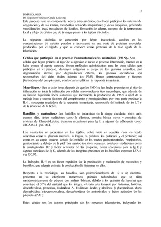 17
INMUNOLOGÍA
Dr. Segundo Francisco García Ledesma
Este proceso tiene un componente local y otro sistémico; en el local participan los sistemas de
coagulación y de las kininas, metabolitos del ácido araquidónico y varias citoquinas, generando
vasodilatación local, trasudación de líquidos, formación de edema, aumento de la temperatura
local y aflujo de células que de la sangre pasan a los tejidos afectados.
La respuesta sistémica se caracteriza por fiebre, leucocitosis, cambios en las
concentraciones de metales pesados e incremento en una serie de proteínas especiales
producidas por el hígado y que se conocen como proteínas de la fase aguda de la
inflamación.
Células que participan en el proceso: Polimorfonucleares neutrófilos (PMN).- Son
células que llegan primero al lugar de la agresión e inician el proceso inflamatorio, mueren en la
lucha contra el agente agresor, liberan moléculas quimiotácticas para las otras células que
participan en el proceso, destruyen antígenos a cargo de los gránulos azurófílos, por
degranulación interna; por degranulación externa, los gránulos secundarios son
responsables del daño tisular; además los PMN liberan quimiotactantes y factores
βactivadores del complemento, con lo cual amplifican la respuesta inmunitaria.
Macrófagos.- Seis a ocho horas después de que los PMN se han hecho presentes en el sitio de
inflamación se inicia la infiltración por células mononucleares tipo macrófagos, que además de
su función fagocitaria libera sustancias que incrementa la producción de PMN a nivel de la
médula ósea y secreta factores del complemento y prostaglandinas; por otra parte produce la
IL-1, monoquina reguladora de la respuesta inmunitaria, responsable del estímulo de los LT y
de la inducción de la fiebre.
Basófilos y mastocitos.- Los basófilos se encuentran en la sangre circulante, viven unos
cuantos días, tienen mediadores como la elastasa, proteína básica mayor y proteínas de
cristales de Charcot-Leiden; expresan receptores para Ig E y algunas de adherencia como
elICAMs-1 ylaCD44.
Los mastocitos se encuentran en los tejidos, sobre todo en aquellos ricos en tejido
conectivo como la glándula mamaria, la lengua, la próstata, los pulmones y el peritoneo; así
como en las capas tisulares debajo del epitelio de los tractos gastrointestinales, respiratorios,
genitourinario y debajo de la piel. Los mastocitos viven semanas, producen mediadores como
la prostaglandina D2 y factor activador de las plaquetas, tienen receptores para la Ig E y
algunas subclases de Ig G, además de las integrinas presentes en los basófilos expresan LFA-1
y g 150,95.
La linfoquina IL-4 es un factor regulador de la producción y maduración de mastocitos y
basófilos, que además estimula la producción de histamina en ellos.
Respecto a la morfología, los basófilos, son polimorfonucleares de 12 u de diámetro,
presentan en su citoplasma numerosos gránulos redondeados que se tiñen
metacromáticamente de púrpura con anilinas básicas, debido a los gránulos de heparina que
constituye el 30% del material que los integra, el resto está formado por histamina, histidina,
descarboxilasa, proteasas, fosfatidasa A, fosfatasas ácidas y alcalinas, β glucorunidasa, dopa
descarboxlisa, citocromooxidasa, descarboxilasa de aminoácidos y factor activador de las
plaquetas (PAF).
Estas células son los actores principales de los procesos inflamatorios, incluyendo los
 