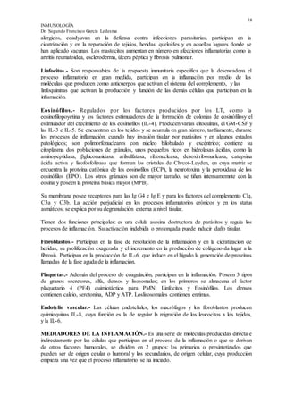 18
INMUNOLOGÍA
Dr. Segundo Francisco García Ledesma
alérgicos, coadyuvan en la defensa contra infecciones parasitarias, participan en la
cicatrización y en la reparación de tejidos, heridas, queloides y en aquellos lugares donde se
han aplicado vacunas. Los mastocitos aumentan en número en afecciones inflamatorias como la
artritis reumatoidea, escleroderma, úlcera péptica y fibrosis pulmonar.
Linfocitos.- Son responsables de la respuesta inmunitaria específica que la desencadena el
proceso inflamatorio en gran medida, participan en la inflamación por medio de las
moléculas que producen como anticuerpos que activan el sistema del complemento, y las
linfoquininas que activan la producción y función de las demás células que participan en la
inflamación.
Eosinófilos.- Regulados por los factores producidos por los LT, como la
eosinofilopoyetina y los factores estimuladores de la formación de colonias de eosinófilosy el
estimulador del crecimiento de los eosinófílos (IL-4). Producen varias citoquinas, el GM-CSF y
las IL-3 e IL-5. Se encuentran en los tejidos y se acumula en gran número, tardíamente, durante
los procesos de inflamación, cuando hay invasión tisular por parásitos y en algunos estados
patológicos; son polimorfonucleares con núcleo bilobulado y excéntrico; contiene su
citoplasma dos poblaciones de gránulos, unos pequeños ricos en hidrolasas ácidas, como la
aminopeptidasa, βglucorunidasa, arilsulfatasa, ribonucleasa, desoxirribonucleasa, catepsina
ácida activa y lisofosfolipasa que forman los cristales de Chrcot-Leyden, en cuya matriz se
encuentra la proteína catiónica de los eosinófilos (ECP), la neurotoxina y la peroxidasa de los
eosinófilos (EPO). Los otros gránulos son de mayor tamaño, se tiñen intensamemnte con la
eosina y poseen la proteína básica mayor (MPB).
Su membrana posee receptores para las Ig G4 e Ig E y para los factores del complemento Clq,
C3a y C3b. La acción perjudicial en los procesos inflamatorios crónicos y en los status
asmáticos, se explica por su degranulación externa a nivel tisular.
Tienen dos funciones principales: es una célula asesina destructora de parásitos y regula los
procesos de inflamación. Su activación indebida o prolongada puede inducir daño tisular.
Fibroblastos.- Participan en la fase de resolución de la inflamación y en la cicratización de
heridas, su proliferación exagerada y el incremento en la producción de colágeno da lugar a la
fibrosis. Participan en la producción de IL-6, que induce en el hígado la generación de proteínas
llamadas de la fase aguda de la inflamación.
Plaquetas.- Además del proceso de coagulación, participan en la inflamación. Poseen 3 tipos
de granos secretores, alfa, densos y lisosomales; en los primeros se almacena el factor
plaquetario 4 (PF4) quimiotáctico para PMN, Linfocitos y Eosinófilos. Los densos
contienen calcio, serotonina, ADP y ATP. Loslisosomales contienen enzimas.
Endotelio vascular.- Las células endoteliales, los macrófagos y los fibroblastos producen
quimioquinas IL-8, cuya función es la de regular la migración de los leucocitos a los tejidos,
y la IL-6.
MEDIADORES DE LA INFLAMACIÓN.- Es una serie de moléculas producidas directa e
indirectamente por las células que participan en el proceso de la inflamación o que se derivan
de otros factores humorales, se dividen en 2 grupos: los primarios o presintetizados que
pueden ser de origen celular o humoral y los secundarios, de origen celular, cuya producción
empieza una vez que el proceso inflamatorio se ha iniciado.
 