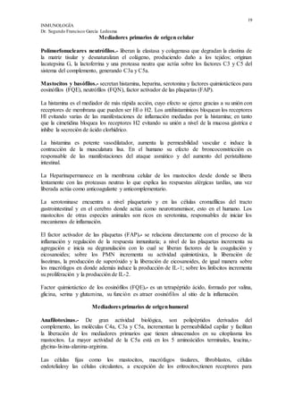 19
INMUNOLOGÍA
Dr. Segundo Francisco García Ledesma
Mediadores primarios de origen celular
Polimorfonucleares neutrófilos.- liberan la elastasa y colagenasa que degradan la elastina de
la matriz tisular y desnaturalizan el colágeno, produciendo daño a los tejidos; originan
lacatepsina G, la lactoferrina y una proteasa neutra que actúa sobre los factores C3 y C5 del
sistema del complemento, generando C3a y C5a.
Mastocitos y basófilos.- secretan histamina, heparina, serotonina y factores quimiotácticos para
eosinófilos (FQE), neutrófilos (FQN), factor activador de las plaquetas (FAP).
La histamina es el mediador de más rápida acción, cuyo efecto se ejerce gracias a su unión con
receptores de membrana que pueden ser Hl o H2. Los antihistamínicos bloquean los receptores
Hl evitando varias de las manifestaciones de inflamación mediadas por la histamina; en tanto
que la cimetidina bloquea los receptores H2 evitando su unión a nivel de la mucosa gástrica e
inhibe la secreción de ácido clorhídrico.
La histamina es potente vasodilatador, aumenta la permeabilidad vascular e induce la
contracción de la musculatura lisa. En el humano su efecto de broncoconstricción es
responsable de las manifestaciones del ataque asmático y del aumento del peristaltismo
intestinal.
La Heparinapermanece en la membrana celular de los mastocitos desde donde se libera
lentamente con las proteasas neutras lo que explica las respuestas alérgicas tardías, una vez
liberada actúa como anticoagulante y anticomplementario.
La serotoninase encuentra a nivel plaquetario y en las células cromafílicas del tracto
gastrointestinal y en el cerebro donde actúa como neurotransmisor, esto en el humano. Los
mastocitos de otras especies animales son ricos en serotonina, responsables de iniciar los
mecanismos de inflamación.
El factor activador de las plaquetas (FAP).- se relaciona directamente con el proceso de la
inflamación y regulación de la respuesta inmunitaria; a nivel de las plaquetas incrementa su
agregación e inicia su degranulación con lo cual se liberan factores de la coagulación y
eicosanoides; sobre los PMN incrementa su actividad quimiotáxica, la liberación de
lisozimas, la producción de superóxido y la liberación de eicosanoides, de igual manera sobre
los macrófagos en donde además induce la producción de IL-1; sobre los linfocitos incrementa
su proliferación y la producción de IL-2.
Factor quimiotáctico de los eosinófilos (FQE).- es un tetrapéptido ácido, formado por valina,
glicina, serina y glutamina, su función es atraer eosinófilos al sitio de la inflamación.
Mediadores primarios de origenhumoral
Anafilotoxinas.- De gran actividad biológica, son polipéptidos derivados del
complemento, las moléculas C4a, C3a y C5a, incrementan la permeabilidad capilar y facilitan
la liberación de los mediadores primarios que tienen almacenados en su citoplasma los
mastocitos. La mayor actividad de la C5a está en los 5 aminoácidos terminales, leucina,-
glycina-lisina-alanina-arginina.
Las células fijas como los mastocitos, macrófagos tisulares, fibroblastos, células
endotelialesy las células circulantes, a excepción de los eritrocitos;tienen receptores para
 