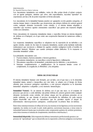 2
INMUNOLOGÍA
Dr. Segundo Francisco García Ledesma
Los mecanismos inmunitarios son múltiples, varios de ellos actúan desde el primer contacto
con un agente patógeno, mientras que otros, más especializados, necesitan "aprender" de
experiencias previas a fin de poder responder en forma adecuada.
Los mecanismos de la inmunidad humana pueden ser agrupados en dos grandes categorías, el
sistema inmune innato o inespecífico que proporciona una primera defensa de carácter general
contra cualquier elemento reconocido como extraño; y, el sistema inmune adquirido o
específico que reconoce agentes amenazantes específicos que genera una respuesta dirigida
contra esos elementos.
Estos mecanismos de respuestas inmunitarias innata y específica forman un sistema integrado
de defensa en el huésped, en el que existe una cooperación funcional de numerosas células y
moléculas.
Las respuestas inmunitarias específicas se adquieren tras la exposición de un individuo a un
agente extraño, siendo de dos tipos la respuesta inmunitaria, cuando actúa mediante moléculas
(anticuerpos) que reconocen y eliminan los agentes extraños (antígenos) recibe el nombre de
inmunidad humoral. Mientras que cuando participan células (linfocitos T) la respuesta se
denomina inmunidad celular.
Los principales mecanismos son:
1. Factores innatos, barreras naturales o factores genéticos.
2. Mecanismos inmunitarios no específicos corno la fagocitocis e inflamación.
3. Mecanismos específicos de inmunidad controlados por los linfocitos y sus productos.
4. Sistemas complementarios o amplificadores de la respuesta inmune como el
complemento, la coagulación, la fibrinólisis y las citoquinas.
TIPOS DE INMUNIDAD
El sistema inmunitario humano está formado, por un lado, con el que nace y se lo denomina
inmunidad innata, natural o inespecífica; por otro lado, se adapta con el tiempo de forma
eficiente para reconocer patógenos específicos, a este proceso adaptativo se lo denomina
inmunidad adaptativa o adquirida y crea memoria inmunológica.
Inmunidad Natural.- Es un sistema de defensa con el que uno nace, es el conjunto de
procesos que provee a cada individuo una primer defensa de carácter general contra cualquier
elemento reconocido como extraño, del primer ataque por los gérmenes presentes en su
medio ambiente, ya que durante el proceso deevolución los individuos de cada especie
logran desarrollar una serie de mecanismos que les permiten repeler el ataque de
determinados microorganismos patógenos, constituyendo la primera línea de defensa.
Entre éstos sistemas tenemos el reflejo de la tos, las enzimas en las lágrimas y en las secreciones
vaginales, los ácidos en la piel, la piel, ácido gástrico, secreciones mucosas, y otras como la
inmunidad humoral innata que se presenta como componente químico de carácter proteínico,
entre éstos tenemos el sistema de complemento, interferón e interleucina 1.
InmunidadAdquirida.-Eslarespuesta de defensa inmunitaria perfeccionada gracias a un
proceso de "aprendizaje" que se desarrolla con la exposición a diversos antígenos en el primer
 