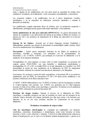 20
INMUNOLOGÍA
Dr. Segundo Francisco García Ledesma
todas o algunas de las anafilotoxinas; por otra parte tienen la capacidad de reclutar otros
mediadores secundarios de la inflamación, como vasoaminas, prostaglandinas y leucotrienos.
Las respuestas celulares a las anafilotoxinas son de 4 clases: Quimiotaxis, Cambios
morfológicos y en la capacidad de adherencia, activación metabólica y estimula la
liberación de moléculas.
Las anafilotoxinas cumplen importante factor de defensa, pero su producción exagerada o
indebidamente prolongada puede generar daño tisular importante a nivel pulmonar.
Factor quimiotáctico de alto peso molecular (HWM-NCA) - Se genera directamente del
sistema de coagulación o por intervención del sistema de las kininas, la fibrina por un lado y el
plasma por otro y los productos de degradación de la fibrina que intervienen en el proceso
inflamatorio.
Sistema de las kininas.- Activado por el factor Hageman, produce bradikinina y
lisilbradikinina, sustancias que además de incrementar la permeabilidad capilar, produce dolor,
otra de las manifestaciones de la inflamación.
Eicosanoides - Ácidos grasos insaturados derivados de los lípidos de membrana de
macrófagos, basófilos y mastocitos. Los principales son las prostaglandinas, los
leucotrienos y los 12-HETE, 5-HETE, que participan en el proceso de inflamación y en la
regulación de la respuesta inmunitaria.
Prostaglandinas.-La ciclo-oxigenasa al actuar sobre el ácido araquidónico en presencia del
oxígeno, genera PGG2-PGH2, son muy inestables y rápidamente metabolizadas a
prostaglandinas E2, F2 y D2. La familia PGG2 es la más importante en el hombre; Las PGE
potencializan la acción de otros mediadores de la inflamación; las PGF las antagonizan,
tienen la función adicional de controlar la producción de anticuerpos y de linfoquinas.
Leucotrienos.-Se producen a partir del ácido araquidónico, el leucotrieno B4 es un poderoso
quimiotáctico para los PMN, los leucotrienos C4, D4 y E4 tienen acción anafiláctica y son
potentes constrictores de las fibras musculares lisas.
12-HETE. 5-HETE (hidroxiácidos).-Los 12-HETE se forman a nivel de las plaquetas en donde
la 12-lipo-oxigenasa está presente. Los 5-HETE son generados por la 5-lipo-oxigenasa
presente en varias de las células como macrófagos y mastocitos. Su función es la de quimiotaxis
para los PMN, reforzando la acción del leucotrieno B4.
Proteínas del choque térmico.- Durante el proceso de la inflamación los PMN,
macrófagos y eosinófilos producen este tipo de proteínas de estrés que las protegen de los
radicales tóxicos derivados del oxígeno producido por ellas para atacar a las bacterias que
fagocitan, de no ser por éstas proteínas atacarían los componentes de sus propios
citoplasmas.
Mediadores Secundarios de origen celular
1.De los macrófagos: Interleuquina 1.- constituida por polipéptidos con funciones
metabólicas, endocrinas, hematológicas e inmunológicas, actúa como hormona en forma
paracrina o local y como endocrina o sistémica. A nivel de la célula pluripotencial coadyuvaen
iniciar la hematopoyesis, por lo cual se le ha llamado también hematopoyetina 1; genera en el
 