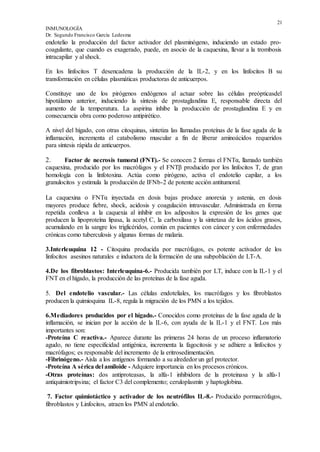 21
INMUNOLOGÍA
Dr. Segundo Francisco García Ledesma
endotelio la producción del factor activador del plasminógeno, induciendo un estado pro-
coagulante, que cuando es exagerado, puede, en asocio de la caquexina, llevar a la trombosis
intracapilar y al shock.
En los linfocitos T desencadena la producción de la IL-2, y en los linfocitos B su
transformación en células plasmáticas productoras de anticuerpos.
Constituye uno de los pirógenos endógenos al actuar sobre las células preópticasdel
hipotálamo anterior, induciendo la síntesis de prostaglandina E, responsable directa del
aumento de la temperatura. La aspirina inhibe la producción de prostaglandina E y en
consecuencia obra como poderoso antipirético.
A nivel del hígado, con otras citoquinas, sintetiza las llamadas proteínas de la fase aguda de la
inflamación, incrementa el catabolismo muscular a fin de liberar aminoácidos requeridos
para síntesis rápida de anticuerpos.
2. Factor de necrosis tumoral (FNT).- Se conocen 2 formas el FNTα, llamado también
caquexina, producido por los macrófagos y el FNTβ producido por los linfocitos T, de gran
homología con la linfotoxina. Actúa como pirógeno, activa el endotelio capilar, a los
granulocitos y estimula la producción de IFNb-2 de potente acción antitumoral.
La caquexina o FNTα inyectada en dosis bajas produce anorexia y astenia, en dosis
mayores produce fiebre, shock, acidosis y coagulación intravascular. Administrada en forma
repetida conlleva a la caquexia al inhibir en los adipositos la expresión de los genes que
producen la lipoproteína lipasa, la acetyl C, la carboxilasa y la sintetasa de los ácidos grasos,
acumulando en la sangre los triglicéridos, común en pacientes con cáncer y con enfermedades
crónicas como tuberculosis y algunas formas de malaria.
3.Interleuquina 12 - Citoquina producida por macrófagos, es potente activador de los
linfocitos asesinos naturales e inductora de la formación de una subpoblación de LT-A.
4.De los fibroblastos: Interleuquina-6.- Producida también por LT, induce con la IL-1 y el
FNT en el hígado, la producción de las proteínas de la fase aguda.
5. Del endotelio vascular.- Las células endoteliales, los macrófagos y los fibroblastos
producen la quimioquina IL-8, regula la migración de los PMN a los tejidos.
6.Mediadores producidos por el hígado.- Conocidos como proteínas de la fase aguda de la
inflamación, se inician por la acción de la IL-6, con ayuda de la IL-1 y el FNT. Los más
importantes son:
-Proteína C reactiva.- Aparece durante las primeras 24 horas de un proceso inflamatorio
agudo, no tiene especificidad antigénica, incrementa la fagocitosis y se adhiere a linfocitos y
macrófagos; es responsable del incremento de la eritrosedimentación.
-Fibrinógeno.- Aisla a los antígenos formando a su alrededor un gel protector.
-Proteína A sérica del amiloide - Adquiere importancia en los procesos crónicos.
-Otras proteínas: dos antiproteasas, la alfa-1 inhibidora de la proteinasa y la alfa-1
antiquimiotripsina; el factor C3 del complemento; ceruloplasmín y haptoglobina.
7. Factor quimiotáctico y activador de los neutrófilos IL-8.- Producido pormacrófagos,
fibroblastos y Linfocitos, atraen los PMN al endotelio.
 