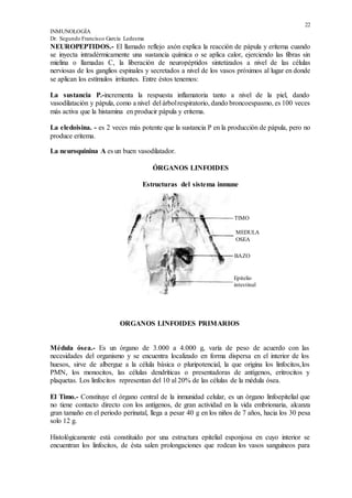22
INMUNOLOGÍA
Dr. Segundo Francisco García Ledesma
NEUROPEPTIDOS.- El llamado reflejo axón explica la reacción de pápula y eritema cuando
se inyecta intradérmicamente una sustancia química o se aplica calor, ejerciendo las fibras sin
mielina o llamadas C, la liberación de neuropéptidos sintetizados a nivel de las células
nerviosas de los ganglios espinales y secretados a nivel de los vasos próximos al lugar en donde
se aplican los estímulos irritantes. Entre éstos tenemos:
La sustancia P.-incrementa la respuesta inflamatoria tanto a nivel de la piel, dando
vasodilatación y pápula, como a nivel del árbolrespiratorio, dando broncoespasmo, es 100 veces
más activa que la histamina en producir pápula y eritema.
La eledoisina. - es 2 veces más potente que la sustancia P en la producción de pápula, pero no
produce eritema.
La neuroquinina A es un buen vasodilatador.
ÓRGANOS LINFOIDES
Estructuras del sistema inmune
ORGANOS LINFOIDES PRIMARIOS
Médula ósea.- Es un órgano de 3.000 a 4.000 g, varía de peso de acuerdo con las
necesidades del organismo y se encuentra localizado en forma dispersa en el interior de los
huesos, sirve de albergue a la célula básica o pluripotencial, la que origina los linfocitos,los
PMN, los monocitos, las células dendríticas o presentadoras de antígenos, eritrocitos y
plaquetas. Los linfocitos representan del 10 al 20% de las células de la médula ósea.
El Timo.- Constituye el órgano central de la inmunidad celular, es un órgano linfoepitelial que
no tiene contacto directo con los antígenos, de gran actividad en la vida embrionaria, alcanza
gran tamaño en el periodo perinatal, llega a pesar 40 g en los niños de 7 años, hacia los 30 pesa
solo 12 g.
Histológicamente está constituido por una estructura epitelial esponjosa en cuyo interior se
encuentran los linfocitos, de ésta salen prolongaciones que rodean los vasos sanguíneos para
TIMO
MEDULA
OSEA
BAZO
Epitelio
intestinal
 