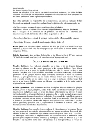 23
INMUNOLOGÍA
Dr. Segundo Francisco García Ledesma
formar una cápsula o doble barrera que evita la entrada de antígenos y de células linfoides
diferentes a aquellas que han adquirido los receptores de membrana afines a los receptores de
las células endoteliales de los capilares venosos tímicos.
Las células epiteliales son responsables de la producción de una serie de sustancias de tipo
hormonal que regulan la producción y maduración de los linfocitos, las más caracterizadas son:
-La Timopoyetina.- promueve la transformación de algunos linfocitos.
-Timosinas.- inducen la maduración de diferentes subpoblaciones de linfocitos. La timosina
beta 4 coadyuva en la formación de LT pretímicos. La timosina alfa 1 interviene enla
maduración de los LT. La timosina alfa 7 induce la aparición de LT-S.
-Factor humoral del timo.- estimula la actividad citotóxica de los LT contra células malignas.
-Factor tímico del suero.- estimula la transformación blástica de los LT.
Grasa parda.- es un tejido adiposo alrededor del timo que posee rica inervación de tipo
simpático y produce una serie de neuropéptidos que actúan sobre el sistema inmune como
antagonista del timo.
Epitelio intestinal.- tiene actividad linfopoyética y de diferenciación de LT con receptor
TCRgd de importancia en el manejo de los antígenos que llegan por vía oral.
ÓRGANOS LINFOIDES SECUNDARIOS
Canales linfáticos.- Los linfocitos originados en el timo y en los órganos linfoides
secundarios, circulan por los vasos sanguíneos y los canales linfáticos, éstos últimos
permiten el retorno a la sangre de aquellos linfocitos que salen del torrente circulatorio para
recorrer los tejidos o los órganos linfoides secundarios, además los anticuerpos y linfoquininas
producidos en los ganglios linfáticos llegan al torrente circulatorio a través del conducto
toráxico. La gran permeabilidad de los canales linfáticos permite que elexceso de líquidos
que se puede acumular en los tejidos pase a la sangre y partículas extrañas tengan fácil
acceso a los órganos linfoides, donde son filtradas y reconocidas a fin de poder iniciar la
respuesta inmune específica.
Centros germinales.- Son estructuras ubicadas en órganos linfoides como bazo, ganglios
linfáticos, placas de Peyer, amígdalas, dentro de las cuales los linfocitos B sufren procesos de
maduración y multiplicación que con ayuda de algunas subpoblaciones de linfocitos T inician
su transformación en células productoras de anticuerpos. En el centro germinal se aprecia dos
zonas, una central densa donde proliferan los linfocitos B, originando los centroblastos, que a su
vez forman los centrocitos que pasan a la zona clara, donde se encuentran las células foliculares
o dendríticas que capturan y retienen los antígenos a ser presentados a los linfocitos B, que a su
vez los procesan y presentan a los T, expresando en su membrana la molécula CD40. Aquí
también se forman los linfocitos B de memoria.
Ganglios linfáticos.- Son pequeños órganos en forma de riñon, situados en las zonas de drenaje
de la mayor parte de los territorios y órganos del cuerpo humano, constituyen filtro para la linfa,
almacén de linfocitos de todo tipo, especialmente de memoria y es un centro de pr oducción
de anticuerpos y linfoquinas. El antígeno retenido por células dendríticas es liberado en forma
paulatina para asegurar el estímulo adecuado y prolongado sobre los linfocitos B y T, los
linfocitos T se encuentran en los senos subcapsulares en la parte profunda de la corteza, los
 