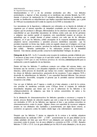 25
INMUNOLOGÍA
Dr. Segundo Francisco García Ledesma
timodependientes o LT y de las proteínas producidas por ellos. Los linfocitos
predestinados a ingresar al timo presentan en su membrana una proteína llamada Ag CD7,
durante el proceso de maduración los LT adquieren diferentes antígenos de membrana que
permite su clasificación en subpoblaciones que implica capacidad funcional distinta, que a partir
de 1984 por recomendación del Comité de expertos de la OMS se denomina CD.
Los mecanismos de la fagocitosis e inflamación son reforzados en su función de defender al
organismo por el sistema específico de inmunidad constituido por los linfocitos y por los
órganos que los producen o albergan, diferenciándose de los anteriores mecanismos por su alta
especificidad ya que desarrollan mecanismos de defensa contra cada uno de los gérmenes
o antígenos que pueden agredir al organismo, esta especificidad requiere un proceso de
aprendizaje que se cumple durante el primer contacto con cada uno de los diferentes
antígenos, en el que los linfocitos, células encargadas de la respuesta inmunitaria específica,
adquieren nuevas características y aprenden procesos metabólicos especiales que les
permiten responder en forma muy rápida contra un segundo ataque por el antígeno con el que
han estado previamente en contacto, yproducir las moléculas responsables de la inmunidad de
tipo celular, llamadas quimioquinas o los anticuerpos propios de la inmunidad
humoral. Este sistema además permite conservar la individualidad biológica de cada ser.
Ontogenia de los LT.- La IL-3 conocida como receptor de residencia, permite al linfocito pro-
T reconocer al timo como el órgano en el cual debe residir y además tiene en su membrana
el antígeno CD45 que es una fosfatasa protéica de tirosina,enzimaindispensable para su
maduración y para la regulación de sus funciones.
Dentro del timo los linfocitos T establecen contacto con células del estroma tímico, con
hormonas que las secretan y con citoquinas originadas en otras partes, reciben el nombre de
timocitos, sufren proceso de desarrollo que incluye tres eventos importantes: Eliminación de
los clonos de linfocitos autorreactivos, generación de los receptores T para antígenos TCR y
desarrollo de subpoblaciones de linfocitos T con capacidad funcional diferente. Este proceso
de maduración, irreversible, reorganiza el genoma que le permitirá expresar determinados
receptores a las células.
Una vez que el linfocito pro-T ingresa a residir en el timo adquiere, a nivel de la corteza,
otra proteína de membrana conocida como CD2que forma el conjunto de moléculas
denominadas integrinas que tienen que ver con la adherencia de los linfocitos a las
célulaspresentadoras de antígenos, que tiene la curiosa característica de unirse a los
eritrocitos de carnero.
En la eliminación de clonosautorreactivos los linfocitos aprenden a reconocer y respetar lo
propio, proceso llamado de selección negativa que está a cargo de los macrófagosen el que
son destruidos el 99% de los linfocitos que ingresan al timo y que podrían convertirse en
clonosautorreactivos contra lo propio. Algunos clonos con capacidad de reconocer antígenos
propios no son eliminados sino reprimidos y posteriormente, por algún factor externo, se
convierten en agresores contra los tejidos dando lugar a las enfermedades autoinmunes.
Después que los linfocitos T inician su migración de la corteza a la médula, adquieren
simultáneamente las moléculas CD4+ y CD8+ posteriormente los de gran afinidad con las
células epiteliales del timo que sean HLA-I son eliminados por apoptosis, para evitar que
reaccionen contra lo propio. Los de poca afinidad se convierten en CD4- y CD8+, llamados
linfocitos T CD8 o LT-S. Los de gran afinidad por los HLA-II serán eliminados y los de poca
 