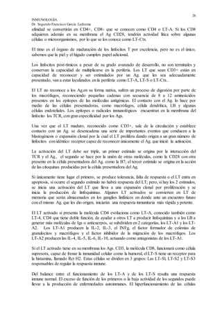 26
INMUNOLOGÍA
Dr. Segundo Francisco García Ledesma
afinidad se convertirán en CD4+, CD8- que se conocen como CD4 o LT-A. Si los CD8
adquieren además en su membrana el Ag CD28, tendrán actividad lítica sobre algunas
células o microorganismos, por lo que se los conoce como LT-Ctx.
El timo es el órgano de maduración de los linfocitos T por excelencia, pero no es el único,
sabemos que la piel y el hígado cumplen papel adicional.
Los linfocitos post-tímicos a pesar de su grado avanzado de desarrollo, no son terminales y
conservan la capacidad de multiplicarse en la periferia. Los LT que sean CD3+ están en
capacidad de reconocer y ser estimulados por un Ag. que les sea adecuadamente
presentado, van a estar localizados en la periferia como LT-A, LT-S o LT-Ctx..
El LT no reconoce a los Ag.en su forma nativa, sufren un proceso de digestión por parte de
los macrófagos, reconociendo pequeñas cadenas con secuencia de 8 a 12 aminoácidos
presentes en los epítopes de las moléculas antigénicas. El contacto con el Ag. lo hace por
medio de las células presentadoras, como macrófagos, célula dendrítica, LB y algunas
células endoteliales. Los epítopes o radicales inmunológicos encuentran en la membrana del
linfocito los TCR, con gran especificidad por los Ags.
Una vez que el LT maduro, reconocido como CD3+, sale de la circulación y establece
contacto con un Ag. se desencadena una serie de importantes eventos que conducen a la
blastogénesis o expansión clonal por la cual el LT prolifera dando origen a un gran número de
linfocitos con idéntico receptor capaz de reconocer únicamente el Ag. que inició la activación.
La activación del LT debe ser triple, un primer estímulo se origina por la interacción del
TCR y el Ag., el segundo se hace por la unión de otras moléculas, como la CD28 con otra
presente en la célula presentadora del Ag. como la B7; el tercer estímulo se origina en la acción
de las citoquinas producidas por la célula presentadora del Ag.
Si únicamente tiene lugar el primero, se produce tolerancia, falta de respuesta o el LT entra en
apoptosis, si ocurre el segundo estímulo no habrá respuesta del LT; pero, si hay los 2 estímulos,
se inicia una activación del LT que lleva a una expansión clonal por proliferación y se
inicia la producción de linfoquininas. Algunos LT activados se convierten en LT de
memoria que serán almacenados en los ganglios linfáticos en donde ante un encuentro futuro
con el mismo Ag. que les dio origen, iniciarán una respuesta inmunitaria más rápida y potente.
El LT activado si presenta la molécula CD4 evoluciona como LT-A, conocido también como
LT-4, CD4 que tiene doble función, de ayudar a otros LT a producir linfoquininas y a los LB a
generar más moléculas de Igs o anticuerpos, se subdividen en 2 categorías, los LT-A1 y los LT-
A2. Los LT-A1 producen la IL-2, IL-3, el INFg, el factor formador de colonias de
granulocitos y macrófagos y el factor inhibidor de la migración de los macrófagos. Los
LT-A2 producen las IL-4, IL-5, IL-6, IL-10, actuando como antagonistas de los LT-A1.
Si el LT activado tiene en su membrana los Ags. CD3, la molécula CD8, funcionará como célula
supresora, capaz de frenar la inmunidad celular como la humoral, el LT-S tiene un receptor para
la histamina, llamado Rct H2. Estas células se dividen en 3 grupos: Las LT-Sl, LT-S2 y LT-S3
responsables de regular la respuesta inmune.
Del balance entre el funcionamiento de los LT-A y de los LT-S resulta una respuesta
inmune normal. El exceso de función de los primeros o la baja actividad de los segundos puede
llevar a la producción de enfermedades autoinmunes. El hiperfuncionamiento de las células
 