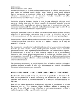3
INMUNOLOGÍA
Dr. Segundo Francisco García Ledesma
contacto del huésped con el agente patógeno, en elque grupos de linfocitos son programados
para iniciar una respuesta inmune, rápida y eficaz, cuando el mismo agente patógeno
ingrese nuevamente al organismo, debido a la capacidad para discriminar entre
diferentes microorganismos se la denomina también inmunidad específica.
Estainmunidad puede subdividirse en activa y pasiva.
Inmunidad activa.-Se desarrolla durante el curso de una enfermedad infecciosa, en el
quevarias células integrantes del sistema específico de inmunidad "aprenden" procesos
metabólicos que les permitirán, ante ulteriores ataques por el mismo germen, evitar que
sepresente la enfermedad, bien sea por la producción de anticuerpos o por la acción de las
células que actúan directamente contra el agente agresor.
Inmunidad pasiva.-Es el proceso de defensa contra determinado agente patógeno mediante
elempleo de anticuerpos protectores para controlar la infección, sin que el
sistemainmunitario del individuo haya tenido contacto previamente con el agente patógeno.
Este mecanismo explica la defensa contra las infecciones que tiene el recién nacido, gracias alos
anticuerpos que recibe de la madre a través de la placenta y aquellos que le llegan en
elcalostro y en la leche.
La inmunización pasiva implica la administración de antisuero, que contiene anticuerpos
formados por otra persona o animal, brinda protección inmediata, pero no suministra
protección duradera, como la gammaglobulina administrada para la exposición a la hepatitis,
la antitoxina para el tétanos. En la parte clínica es frecuente el uso de procedimientos
inductores, tales como administrarconcentrados de anticuerpos específicos contra el
microorganismo responsable de la entidadpara prevenir ciertas infecciones en pacientes con
mecanismos inmunológicos deficientes oevitareldesarrollodela manifestación clínica de varias
enfermedades infecciosas.
Las vacunas son suspensiones de microorganismos vivos, atenuados o muertos, fracciones de
aquellos, productos atenuados de ellos o Igs administrados para prevenir enfermedades
infecciosas, tanto en humanos como en animales.
CÉLULAS QUE PARTICIPAN EN EL PROCESO DE DEFENSA INMUNITARIA
Los leucocitos formados en la médula ósea, en especial los granulocitos se almacenan en ella
hasta que se precisan en el sistema circulatorio y son transportados por la sangre a las
diferentes partes a través de los vasos sanguíneos, es en los tejidos en donde ejercerán sus
funciones.
Una serie de células originadas en la médula ósea participan en los procesos de defensa
inmunitaria, son los PMN, monocitos, células dendríticas, linfocitos y plaquetas, que
provienen de una célula pluripotencial o basal que se multiplica continuamente a nivel de la
médula ósea gracias a influjos especiales de tipo hormonal.
 