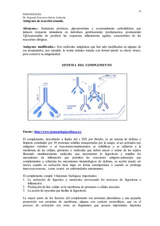 33
INMUNOLOGÍA
Dr. Segundo Francisco García Ledesma
Antígenos de reaccióncruzada.
Alérgenos.- Sustancias proteicas, glucoproteínas y ocasionalmente carbohidratos que
inducen respuesta inmunitaria en individuos genéticamente predispuestos, produciendo
TgEresponsable de producir las respuestas inflamatorias agudas, característica de las
reacciones alérgicas.
Antígenos modificados.- Son moléculas antigénicas que han sido modificadas en algunas de
sus propiedades, por ejemplo, la toxina tetánica tratada con formol pierde su efecto tóxico,
pero conserva su antigenicidad.
SISTEMA DEL COMPLEMENTO
Fuente: http://www.inmunologíaenlinea.es/
El complemento, descubierto a finales del s XIX por Bordet, es un sistema de defensa y
limpieza constituido por 30 proteínas solubles transportadas por la sangre, al ser activados por
antígenos extraños o al reaccionarconanticuerpos se solidifican y se adhieren a la
membrana de las células, gérmenes o moléculas que deben atacar o retirar de los tejidos
liberando simultáneamente moléculas que incrementan la fagocitosis y amplían los
mecanismos de inflamación que permiten las reacciones antígeno-anticuerpo que
complementan y refuerzan los mecanismos inmunológicos de defensa, su acción puede ser
nociva cuando su activación tiene lugar en forma extemporánea o cuando se prolonga
innecesariamente, como ocurre en enfermedades autoinmunes.
El complemento cumple 3 funciones biológicas importantes:
1. La activación de fagocitos y mastocitos provocando los procesos de fagocitosis e
inflamación.
2. Producción de lisis celular en la membrana de gérmenes o células atacadas.
3. La acción de opsonina que facilita la fagocitosis.
La mayor parte de los factores del complemento son proteínas plasmáticas y una pequeña
proporción son proteínas de membrana, algunas con carácter proteolíticas, que en el
proceso de activación son rotas en fragmentos que poseen importantes funciones
 