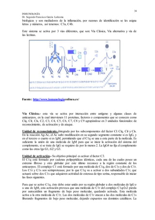 34
INMUNOLOGÍA
Dr. Segundo Francisco García Ledesma
biológicas y son mediadores de la inflamación, por razones de identificación se les asigna
letras y números, así tenemos: C3a, C4b.
Este sistema se activa por 3 vías diferentes, que son: Vía Clásica, Vía alternativa y vía de
las lectinas.
Fuente: http://www.inmunologíaenlinea.es/
Vía Clásica.- esta vía se activa por interacción entre antígeno y algunas clases de
anticuerpos, en la cual intervienen 11 proteínas, factores o componentes que se conocen como
Clq, Clr, Cls, C2, C3, C4, C5, C6, C7, C8 y C9 agrupándose en 3 unidades funcionales: de
reconocimiento, de activación y de ataque.
Unidad de reconocimiento.-Integrada por los subcomponentes del factor Cl: Clq, Clr y Cls.
En la reacción Ag-Ac, el Ac sufre modificación en su segundo segmento constante si es IgG, y
en el tercero o cuarto si es IgM, permitiendo que el C1q se una a esta parte de la molécula. Es
suficiente la unión de una molécula de IgM para que se inicie la activación del sistema del
complemento, si se trata de IgG se requiere de por lo menos 2. La IgG4 no fija el complemento
como las otras Igs G1, G2 y G3.
Unidad de activación.- Su objetivo principal es activar el factor C3.
El C1q está formado por cadenas polipeptídicas idénticas, cada una de las cuales posee un
extremo fibroso y otro globular por este último reconoce a la región constante de los
anticuerpos. El complejo C1 está formado por una molécula de C1q, dos de C1s y dos de C1r.
Los C1r y C1s son serinproteasas; por lo que C1q va a activar a dos subunidades C1r, que
actuará sobre dos C1s que adquieren actividad de esterasa de tipo serina, responsable de iniciar
las fases siguientes.
Para que se active C1q, éste debe estar unido por su región globular a dos moléculas de IgG o
a una de IgM, esta activación provoca que una molécula de C1r del complejo C1qr2s2 pierda
por autocatálisis un fragmento de bajo peso molecular, quedando activada. Esta molécula
activa a la otra molécula de C1r. Las dos moléculas de C1r atacan a las dos moléculas de C1s
liberando fragmentos de bajo peso molecular, dejando expuestos sus dominios catalíticos. La
 